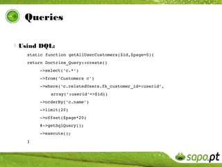 Queries

Usind DQL:
   static function getAllUserCustomers($id,$page=0){
   return Doctrine_Query::create()
       ­>select('c.*')
       ­>from('Customers c')
       ­>where('c.relatedUsers.fk_customer_id=:userid', 
            array(':userid'=>$id))
       ­>orderBy('c.name')
       ­>limit(20)
       ­>offset($page*20)
       #­>getSqlQuery();
       ­>execute();
   }
 