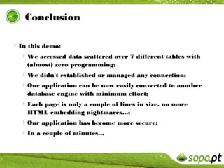 Conclusion

In this demo:
  We accessed data scattered over 7 different tables with
    (almost) zero programming;
  We didn't established or managed any connection;
  Our application can be now easily converted to another
    database engine with minimum effort;
  Each page is only a couple of lines in size, no more
    HTML embedding nightmares...;
  Our application has become more secure;
  In a couple of minutes...
 