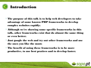 Introduction

The purpose of this talk is to help web developers to take
  advantage of some known PHP frameworks to develop
  complex websites rapidly;
Although we're showing some specific frameworks in this
  talk, other frameworks exist that do almost the same thing
  or even better;
Just google the web and try out other frameworks and use
  the ones you like the most;
The benefit of using these frameworks is to be more
  productive, to use best pratices and to develop faster;
 