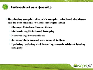 Introduction (cont.)

Developing complex sites with complex relational databases
  can be very difficult without the right tools:
  Manage Database Connections;
  Maintaining Relational Integrity;
  Performing Transactions;
  Acessing data spread over several tables;
  Updating, deleting and inserting records without loosing
    integrity;
 