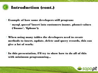 Introduction (cont.)

Example of how some developers still program:
 mysql_query(“insert into customers (name, phone) values
     ('$name', '$phone');


When using many tables the developers need to create
  methods to insert, update, delete and query records, this can
  give a lot of work;


In this presentation, I'll try to show how to do all of this
  with minimum programming...
 