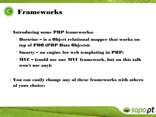 Frameworks

Introducing some PHP frameworks:
  Doctrine – is a Object relational mapper that works on
    top of PDO (PHP Data Objects);
  Smarty – an engine for web templating in PHP;
  MVC – (could use one MVC framework, but on this talk
    won't use any);


You can easily change any of these frameworks with others
  of your choice;
 