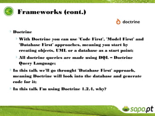 Frameworks (cont.)

Doctrine
  With Doctrine you can use 'Code First', 'Model First' and
    'Database First' approaches, meaning you start by
    creating objects, UML or a database as a start point;
  All doctrine queries are made using DQL – Doctrine
    Query Language;
In this talk we'll go throught 'Database First' approach,
  meaning Doctrine will look into the database and generate
  code for it;
In this talk I'm using Doctrine 1.2.4, why?
 