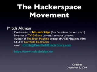 Mitch Altman Co-founder of  Noisebridge  (San Francisco hacker space) Inventor of  TV-B-Gone  universal remote controls Author of  The Brain Machine  project (MAKE Magazine #10) CEO of  Cornfield Electronics email:  [email_address] https:// www.noisebridge.net Codebits December 3, 2009 The Hackerspace Movement 