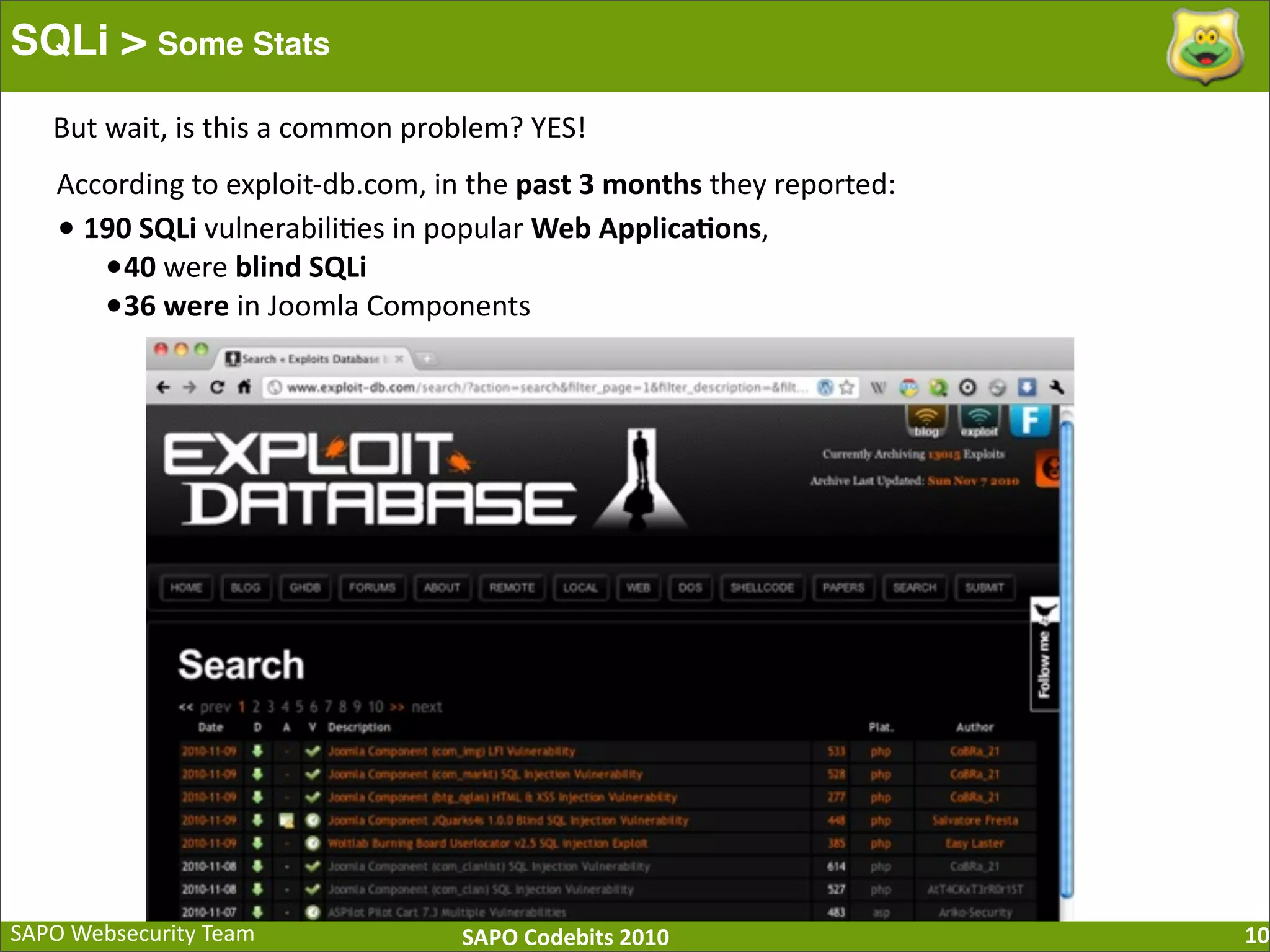 SAPO  Websecurity  Team SAPO  Codebits  2010 SQLi > Some Stats 10 But  wait,  is  this  a  common  problem?  YES! According  to  exploit-­‐db.com,  in  the  past  3  months  they  reported: •  190  SQLi  vulnerabili:es  in  popular  Web  Applica=ons,   •40  were  blind  SQLi •36  were  in  Joomla  Components 