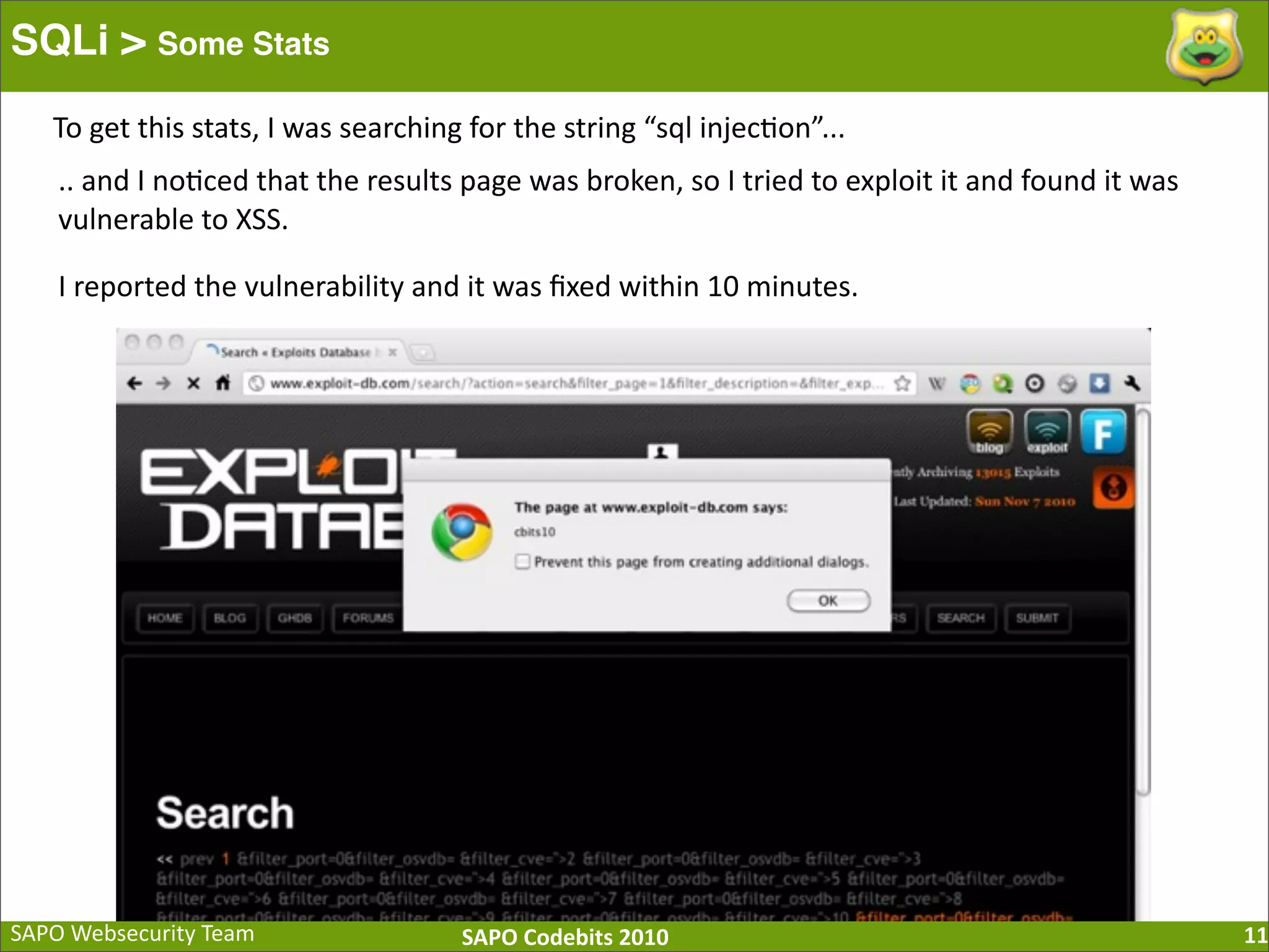 SAPO  Websecurity  Team SAPO  Codebits  2010 SQLi > Some Stats 11 To  get  this  stats,  I  was  searching  for  the  string  “sql  injec:on”... ..  and  I  no:ced  that  the  results  page  was  broken,  so  I  tried  to  exploit  it  and  found  it  was   vulnerable  to  XSS. I  reported  the  vulnerability  and  it  was  ﬁxed  within  10  minutes. 