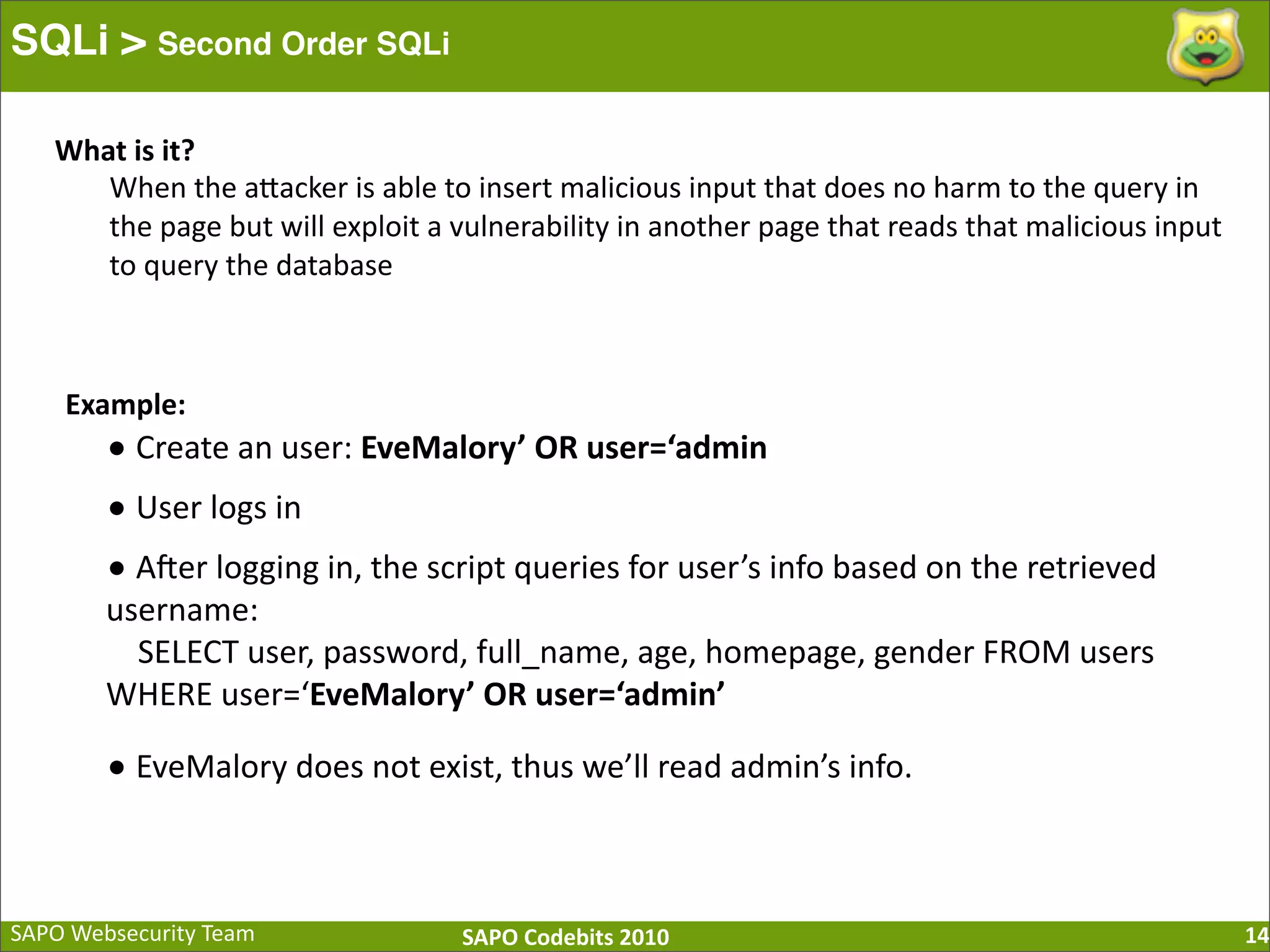 SAPO  Websecurity  Team SAPO  Codebits  2010 SQLi > Second Order SQLi 14 •  Create  an  user:  EveMalory’  OR  user=‘admin •  User  logs  in •  A[er  logging  in,  the  script  queries  for  user’s  info  based  on  the  retrieved   username:        SELECT  user,  password,  full_name,  age,  homepage,  gender  FROM  users   WHERE  user=‘EveMalory’  OR  user=‘admin’ •  EveMalory  does  not  exist,  thus  we’ll  read  admin’s  info.   What  is  it? When  the  aBacker  is  able  to  insert  malicious  input  that  does  no  harm  to  the  query  in   the  page  but  will  exploit  a  vulnerability  in  another  page  that  reads  that  malicious  input   to  query  the  database Example: 