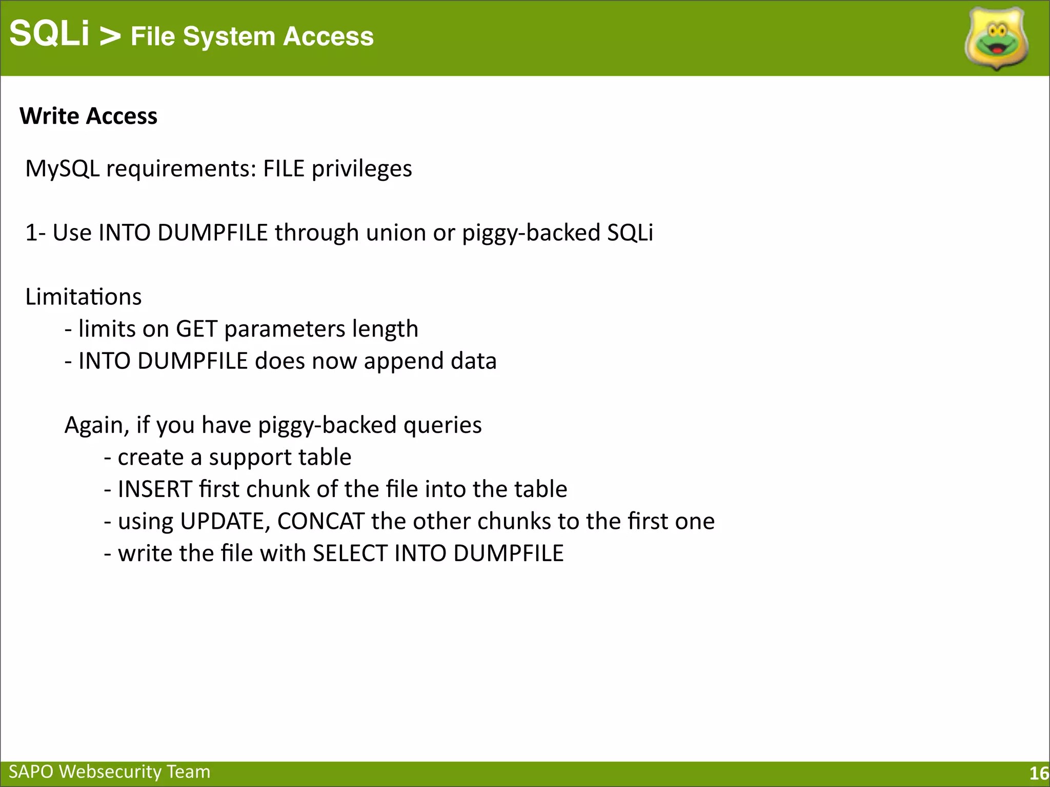 SAPO  Websecurity  Team SQLi > File System Access 16 MySQL  requirements:  FILE  privileges 1-­‐  Use  INTO  DUMPFILE  through  union  or  piggy-­‐backed  SQLi Limita:ons -­‐  limits  on  GET  parameters  length -­‐  INTO  DUMPFILE  does  now  append  data Again,  if  you  have  piggy-­‐backed  queries -­‐  create  a  support  table -­‐  INSERT  ﬁrst  chunk  of  the  ﬁle  into  the  table -­‐  using  UPDATE,  CONCAT  the  other  chunks  to  the  ﬁrst  one -­‐  write  the  ﬁle  with  SELECT  INTO  DUMPFILE Write  Access 
