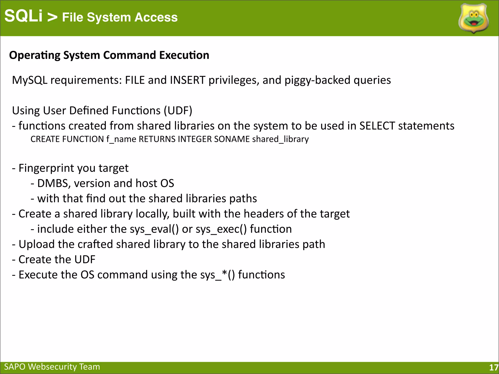 SAPO  Websecurity  Team SQLi > File System Access 17 MySQL  requirements:  FILE  and  INSERT  privileges,  and  piggy-­‐backed  queries Using  User  Deﬁned  Func:ons  (UDF) -­‐  func:ons  created  from  shared  libraries  on  the  system  to  be  used  in  SELECT  statements CREATE  FUNCTION  f_name  RETURNS  INTEGER  SONAME  shared_library -­‐  Fingerprint  you  target -­‐  DMBS,  version  and  host  OS -­‐  with  that  ﬁnd  out  the  shared  libraries  paths -­‐  Create  a  shared  library  locally,  built  with  the  headers  of  the  target -­‐  include  either  the  sys_eval()  or  sys_exec()  func:on   -­‐  Upload  the  cra[ed  shared  library  to  the  shared  libraries  path -­‐  Create  the  UDF -­‐  Execute  the  OS  command  using  the  sys_*()  func:ons Opera=ng  System  Command  Execu=on 