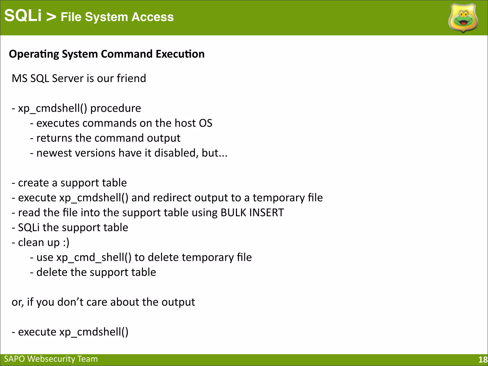 SAPO  Websecurity  Team SQLi > File System Access 18 MS  SQL  Server  is  our  friend -­‐  xp_cmdshell()  procedure -­‐  executes  commands  on  the  host  OS -­‐  returns  the  command  output -­‐  newest  versions  have  it  disabled,  but... -­‐  create  a  support  table -­‐  execute  xp_cmdshell()  and  redirect  output  to  a  temporary  ﬁle -­‐  read  the  ﬁle  into  the  support  table  using  BULK  INSERT -­‐  SQLi  the  support  table -­‐  clean  up  :) -­‐  use  xp_cmd_shell()  to  delete  temporary  ﬁle -­‐  delete  the  support  table or,  if  you  don’t  care  about  the  output -­‐  execute  xp_cmdshell() Opera=ng  System  Command  Execu=on 