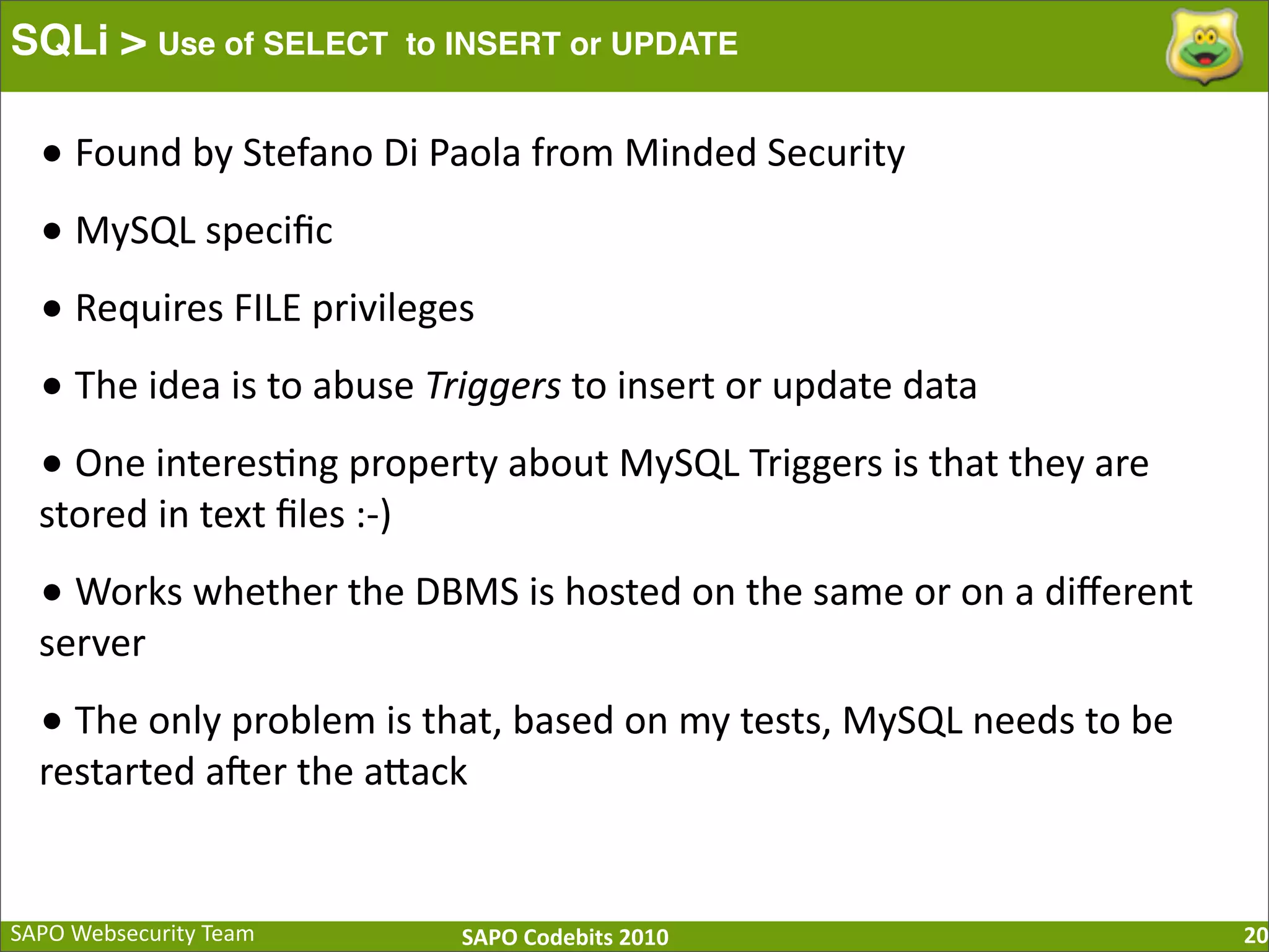 SAPO  Websecurity  Team SAPO  Codebits  2010 SQLi > Use of SELECT to INSERT or UPDATE 20 •  Found  by  Stefano  Di  Paola  from  Minded  Security •  MySQL  speciﬁc •  Requires  FILE  privileges •  The  idea  is  to  abuse  Triggers  to  insert  or  update  data   •  One  interes:ng  property  about  MySQL  Triggers  is  that  they  are         stored  in  text  ﬁles  :-­‐) •  Works  whether  the  DBMS  is  hosted  on  the  same  or  on  a  diﬀerent   server •  The  only  problem  is  that,  based  on  my  tests,  MySQL  needs  to  be   restarted  a[er  the  aBack 