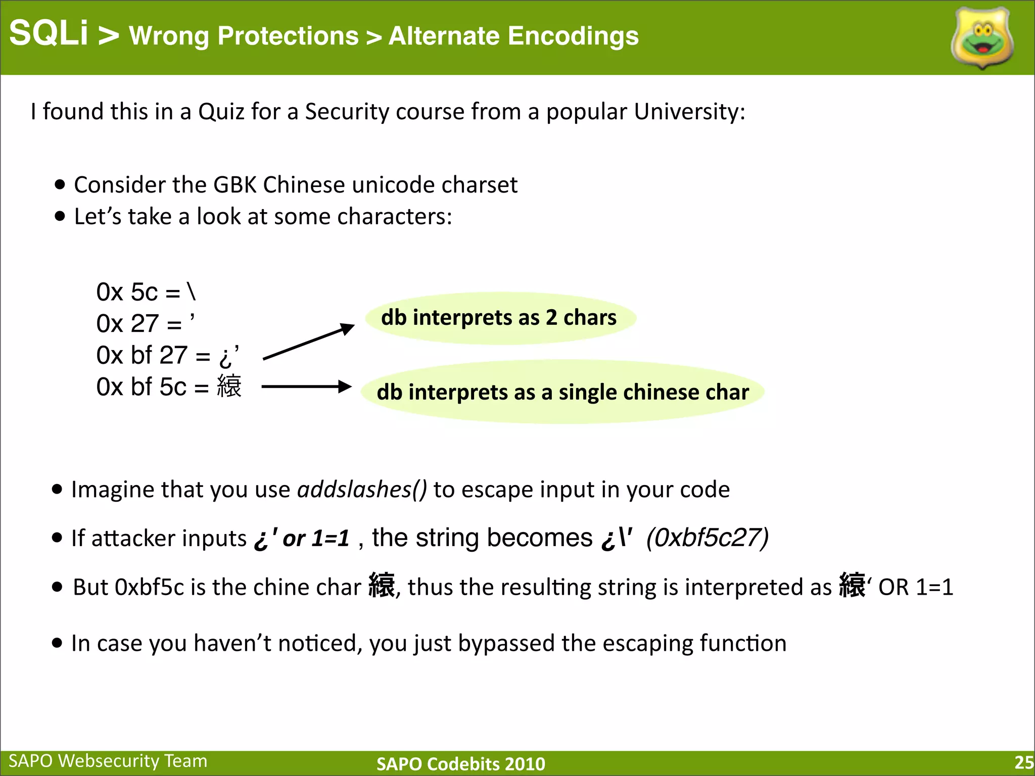 SAPO  Websecurity  Team SAPO  Codebits  2010 SQLi > Wrong Protections > Alternate Encodings 25 •  Consider  the  GBK  Chinese  unicode  charset •  Let’s  take  a  look  at  some  characters: 0x 5c = 0x 27 = ʼ 0x bf 27 = ¿ʼ 0x bf 5c = db  interprets  as  2  chars db  interprets  as  a  single  chinese  char •  Imagine  that  you  use  addslashes()  to  escape  input  in  your  code •  If  aBacker  inputs  ¿' or  1=1 , the string becomes ¿' (0xbf5c27) • But  0xbf5c  is  the  chine  char   ,  thus  the  resul:ng  string  is  interpreted  as   ‘  OR  1=1 •  In  case  you  haven’t  no:ced,  you  just  bypassed  the  escaping  func:on I  found  this  in  a  Quiz  for  a  Security  course  from  a  popular  University: 