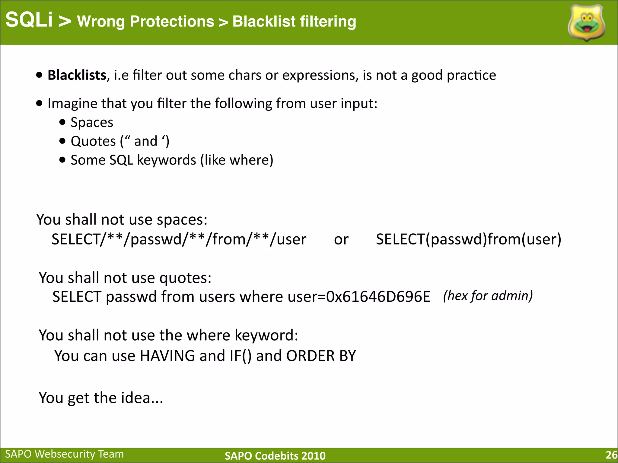 SAPO  Websecurity  Team SAPO  Codebits  2010 SQLi > Wrong Protections > Blacklist ﬁltering 26 •  Blacklists,  i.e  ﬁlter  out  some  chars  or  expressions,  is  not  a  good  prac:ce •  Imagine  that  you  ﬁlter  the  following  from  user  input: •  Spaces •  Quotes  (“  and  ‘) •  Some  SQL  keywords  (like  where) You  shall  not  use  spaces: SELECT/**/passwd/**/from/**/user              or              SELECT(passwd)from(user) You  shall  not  use  quotes: SELECT  passwd  from  users  where  user=0x61646D696E (hex  for  admin) You  shall  not  use  the  where  keyword:        You  can  use  HAVING  and  IF()  and  ORDER  BY You  get  the  idea... 