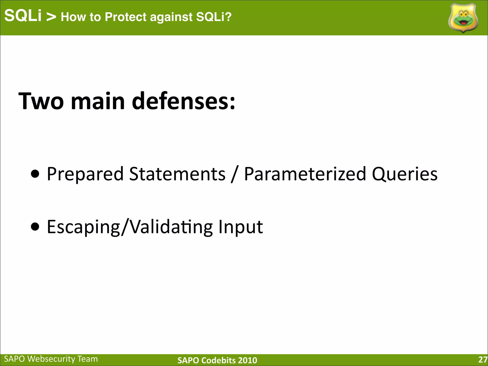 SAPO  Websecurity  Team SAPO  Codebits  2010 SQLi > How to Protect against SQLi? 27 Two  main  defenses: •  Prepared  Statements  /  Parameterized  Queries •  Escaping/Valida:ng  Input 