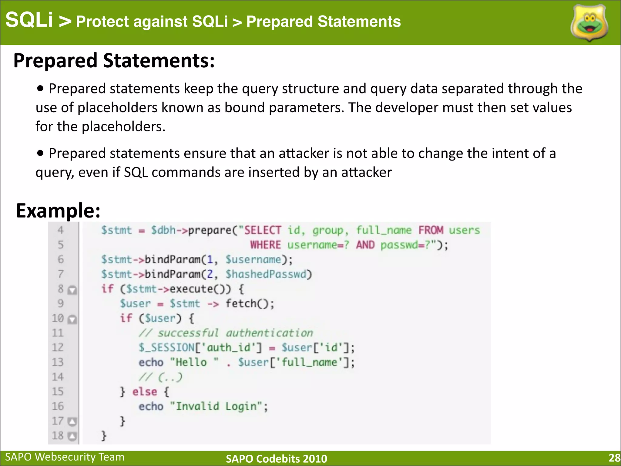 SAPO  Websecurity  Team SAPO  Codebits  2010 SQLi > Protect against SQLi > Prepared Statements 28 Prepared  Statements: •  Prepared  statements  keep  the  query  structure  and  query  data  separated  through  the   use  of  placeholders  known  as  bound  parameters.  The  developer  must  then  set  values   for  the  placeholders. •  Prepared  statements  ensure  that  an  aBacker  is  not  able  to  change  the  intent  of  a   query,  even  if  SQL  commands  are  inserted  by  an  aBacker Example: 