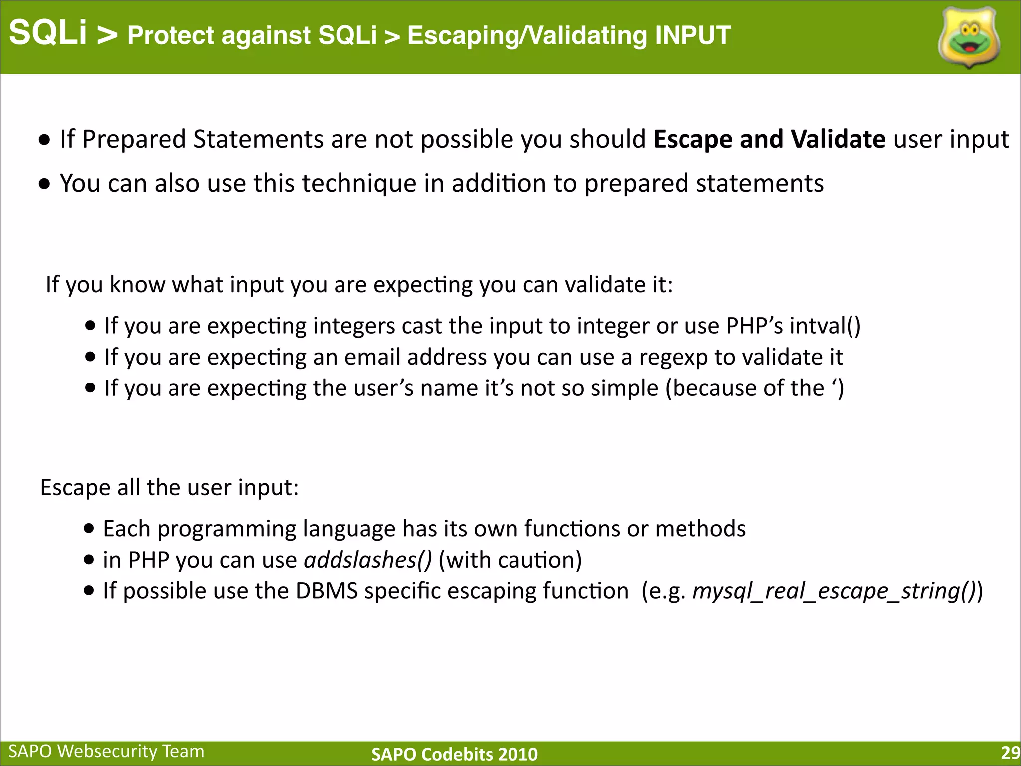 SAPO  Websecurity  Team SAPO  Codebits  2010 SQLi > Protect against SQLi > Escaping/Validating INPUT 29 •  If  Prepared  Statements  are  not  possible  you  should  Escape  and  Validate  user  input •  You  can  also  use  this  technique  in  addi:on  to  prepared  statements If  you  know  what  input  you  are  expec:ng  you  can  validate  it: •  If  you  are  expec:ng  integers  cast  the  input  to  integer  or  use  PHP’s  intval() •  If  you  are  expec:ng  an  email  address  you  can  use  a  regexp  to  validate  it •  If  you  are  expec:ng  the  user’s  name  it’s  not  so  simple  (because  of  the  ‘) Escape  all  the  user  input: •  Each  programming  language  has  its  own  func:ons  or  methods •  in  PHP  you  can  use  addslashes()  (with  cau:on) •  If  possible  use  the  DBMS  speciﬁc  escaping  func:on    (e.g.  mysql_real_escape_string()) 