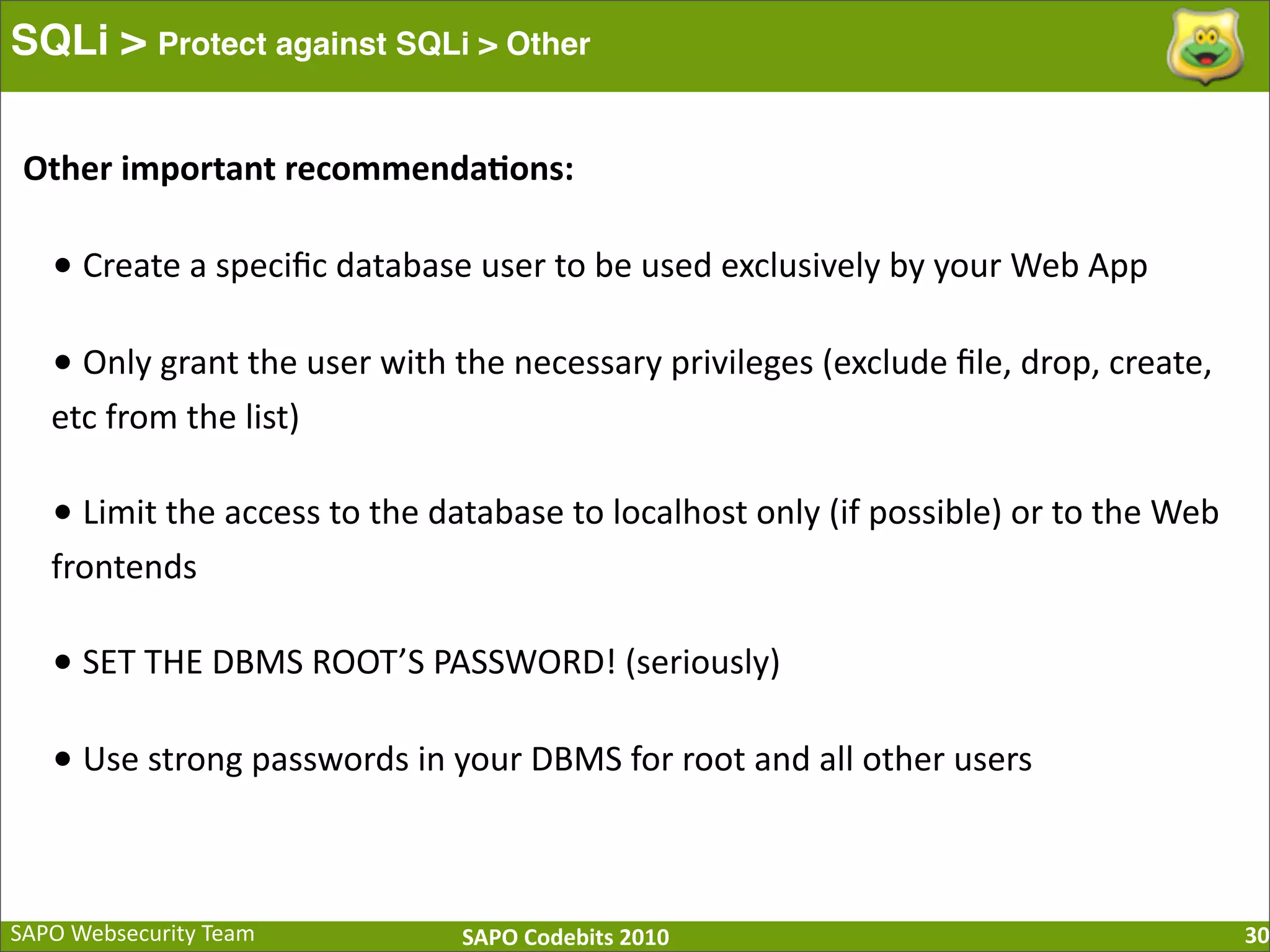 SAPO  Websecurity  Team SAPO  Codebits  2010 SQLi > Protect against SQLi > Other 30 •  Create  a  speciﬁc  database  user  to  be  used  exclusively  by  your  Web  App •  Only  grant  the  user  with  the  necessary  privileges  (exclude  ﬁle,  drop,  create,   etc  from  the  list) •  Limit  the  access  to  the  database  to  localhost  only  (if  possible)  or  to  the  Web   frontends •  SET  THE  DBMS  ROOT’S  PASSWORD!  (seriously) •  Use  strong  passwords  in  your  DBMS  for  root  and  all  other  users Other  important  recommenda=ons: 