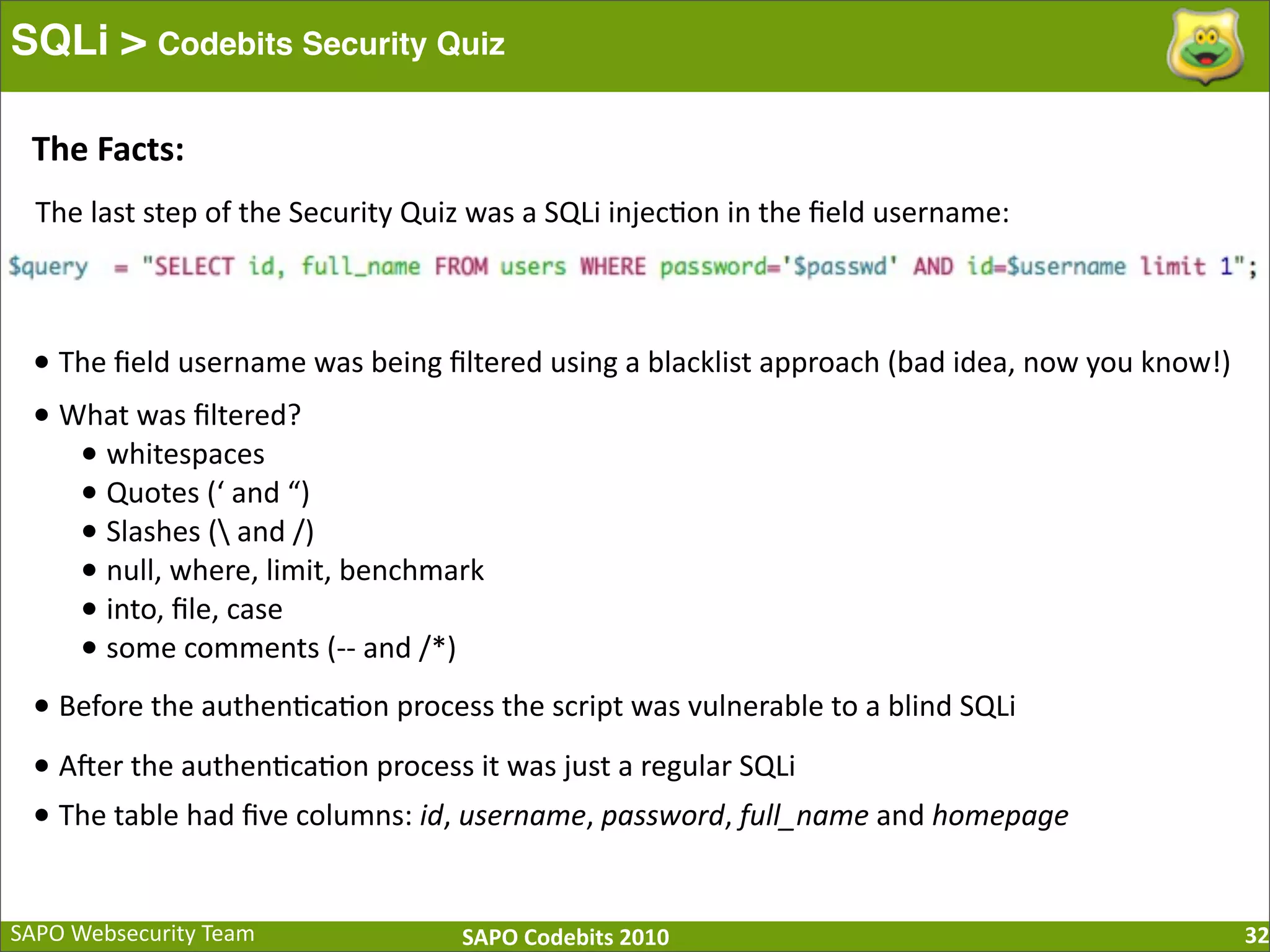 SAPO  Websecurity  Team SAPO  Codebits  2010 SQLi > Codebits Security Quiz 32 The  last  step  of  the  Security  Quiz  was  a  SQLi  injec:on  in  the  ﬁeld  username: •  The  ﬁeld  username  was  being  ﬁltered  using  a  blacklist  approach  (bad  idea,  now  you  know!) •  What  was  ﬁltered? •  whitespaces •  Quotes  (‘  and  “) •  Slashes  (  and  /) •  null,  where,  limit,  benchmark •  into,  ﬁle,  case •  some  comments  (-­‐-­‐  and  /*) •  Before  the  authen:ca:on  process  the  script  was  vulnerable  to  a  blind  SQLi •  A[er  the  authen:ca:on  process  it  was  just  a  regular  SQLi •  The  table  had  ﬁve  columns:  id,  username,  password,  full_name  and  homepage The  Facts: 
