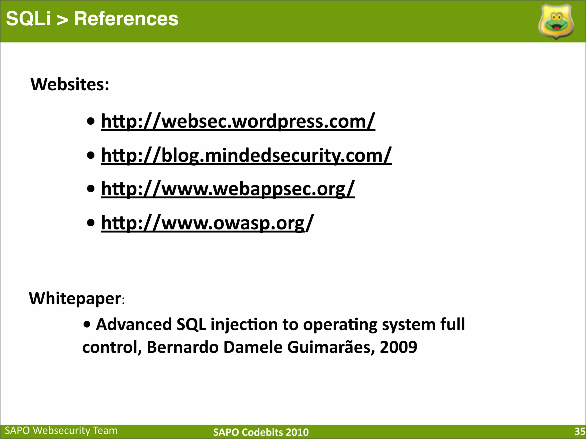 SAPO  Websecurity  Team SAPO  Codebits  2010 SQLi > References 35 •  hQp://websec.wordpress.com/ •  hQp://blog.mindedsecurity.com/ •  hQp://www.webappsec.org/ •  hQp://www.owasp.org/ •  Advanced  SQL  injec=on  to  opera=ng  system  full   control,  Bernardo  Damele  Guimarães,  2009 Websites: Whitepaper: 