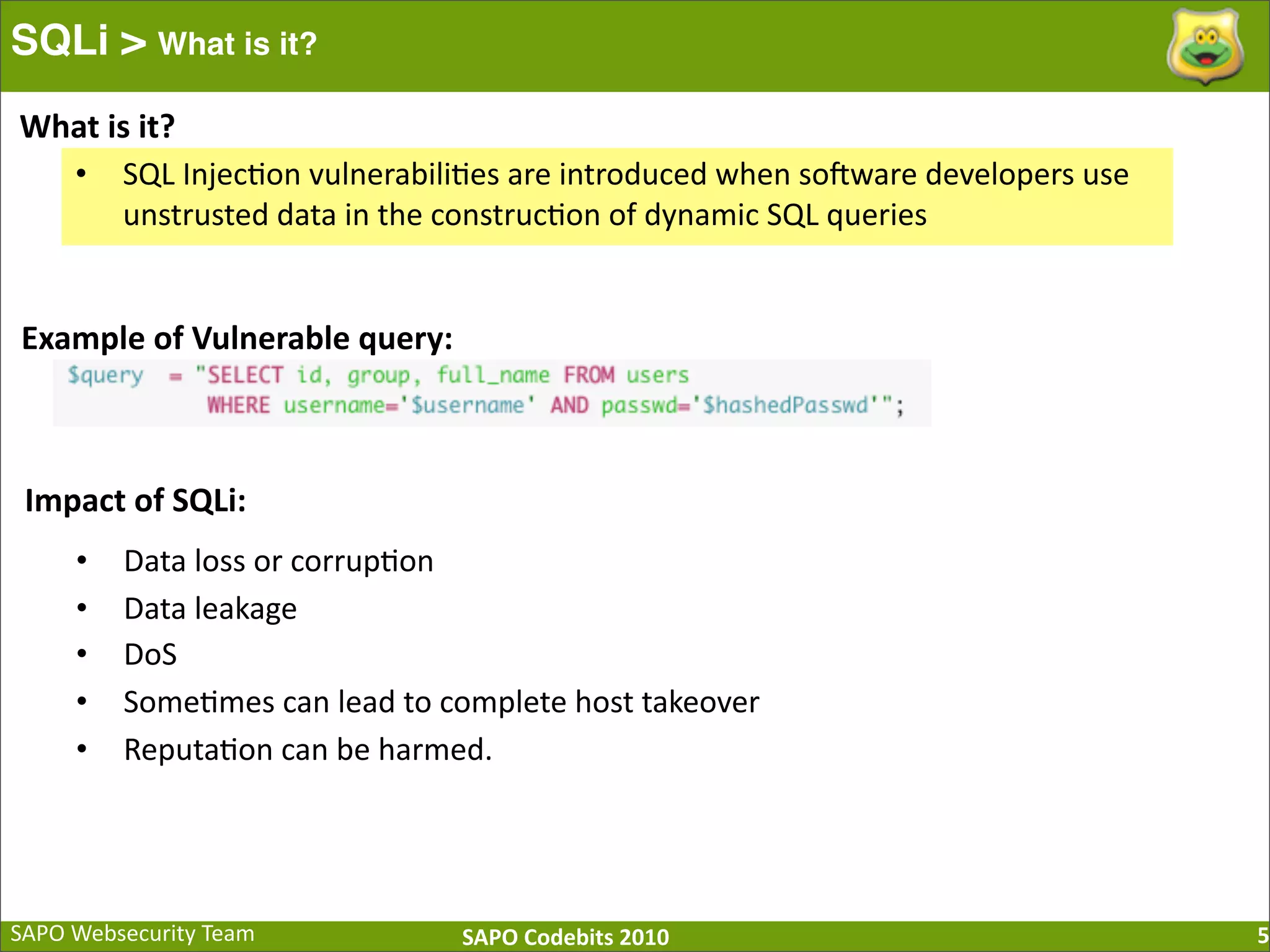 SAPO  Websecurity  Team SAPO  Codebits  2010 SQLi > What is it? 5 • SQL  Injec:on  vulnerabili:es  are  introduced  when  so[ware  developers  use   unstrusted  data  in  the  construc:on  of  dynamic  SQL  queries What  is  it? Example  of  Vulnerable  query: Impact  of  SQLi: • Data  loss  or  corrup:on • Data  leakage   • DoS • Some:mes  can  lead  to  complete  host  takeover • Reputa:on  can  be  harmed. 