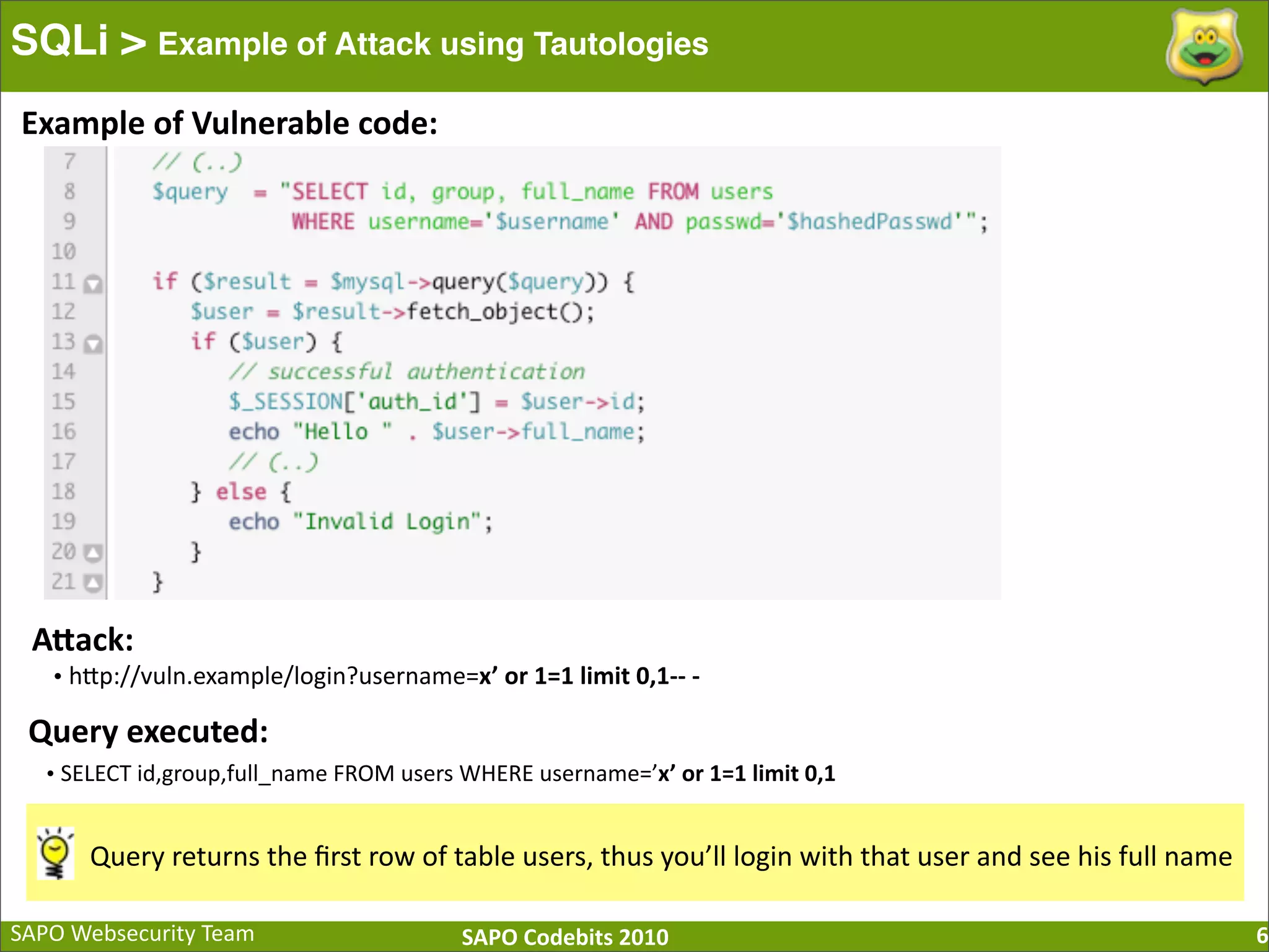 SAPO  Websecurity  Team SAPO  Codebits  2010 SQLi > Example of Attack using Tautologies 6 Example  of  Vulnerable  code: AQack: •  hBp://vuln.example/login?username=x’  or  1=1  limit  0,1-­‐-­‐  -­‐   Query  executed: •  SELECT  id,group,full_name  FROM  users  WHERE  username=’x’  or  1=1  limit  0,1 Query  returns  the  ﬁrst  row  of  table  users,  thus  you’ll  login  with  that  user  and  see  his  full  name 