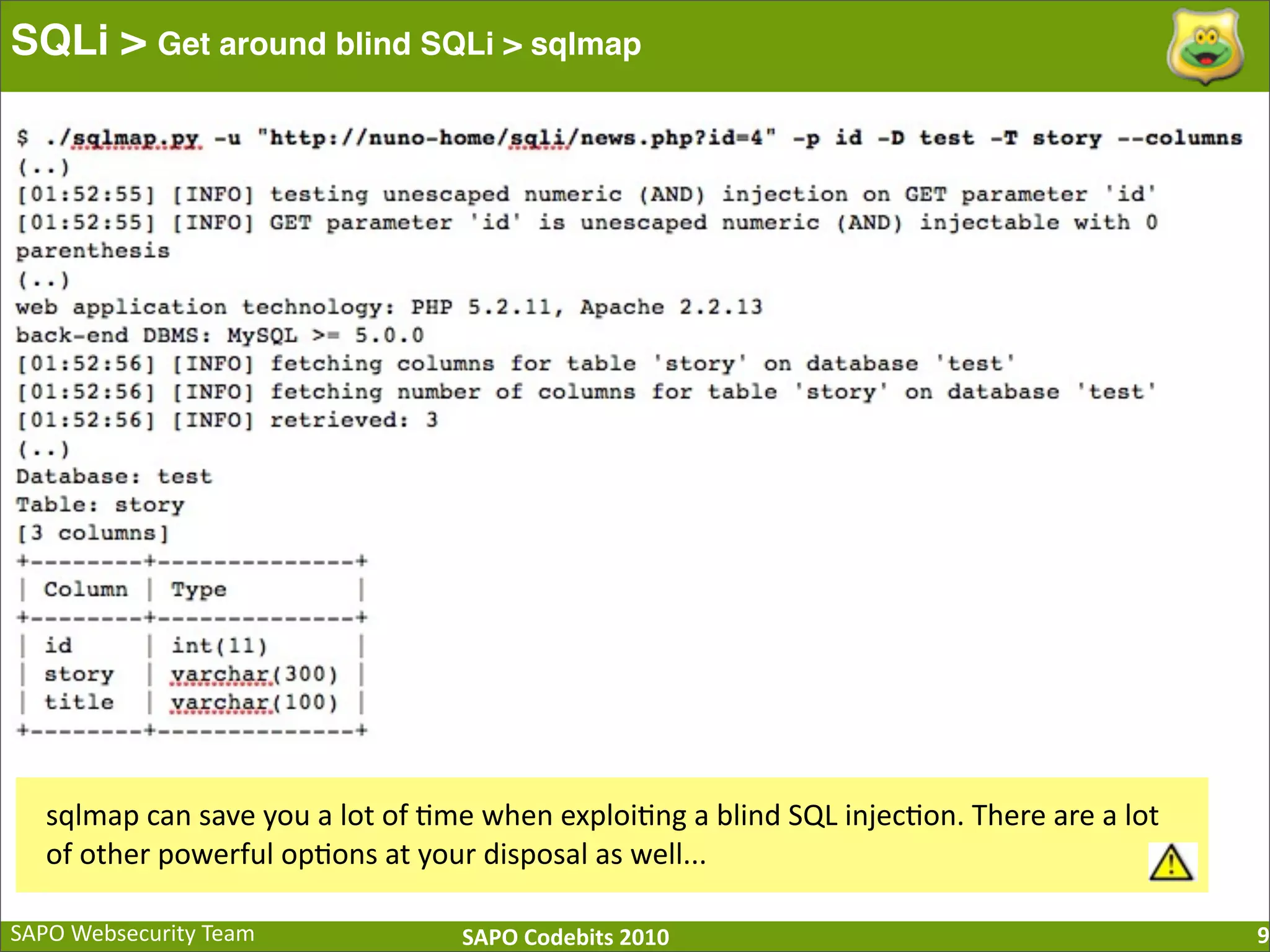 SAPO  Websecurity  Team SAPO  Codebits  2010 SQLi > Get around blind SQLi > sqlmap 9 sqlmap  can  save  you  a  lot  of  :me  when  exploi:ng  a  blind  SQL  injec:on.  There  are  a  lot   of  other  powerful  op:ons  at  your  disposal  as  well... 