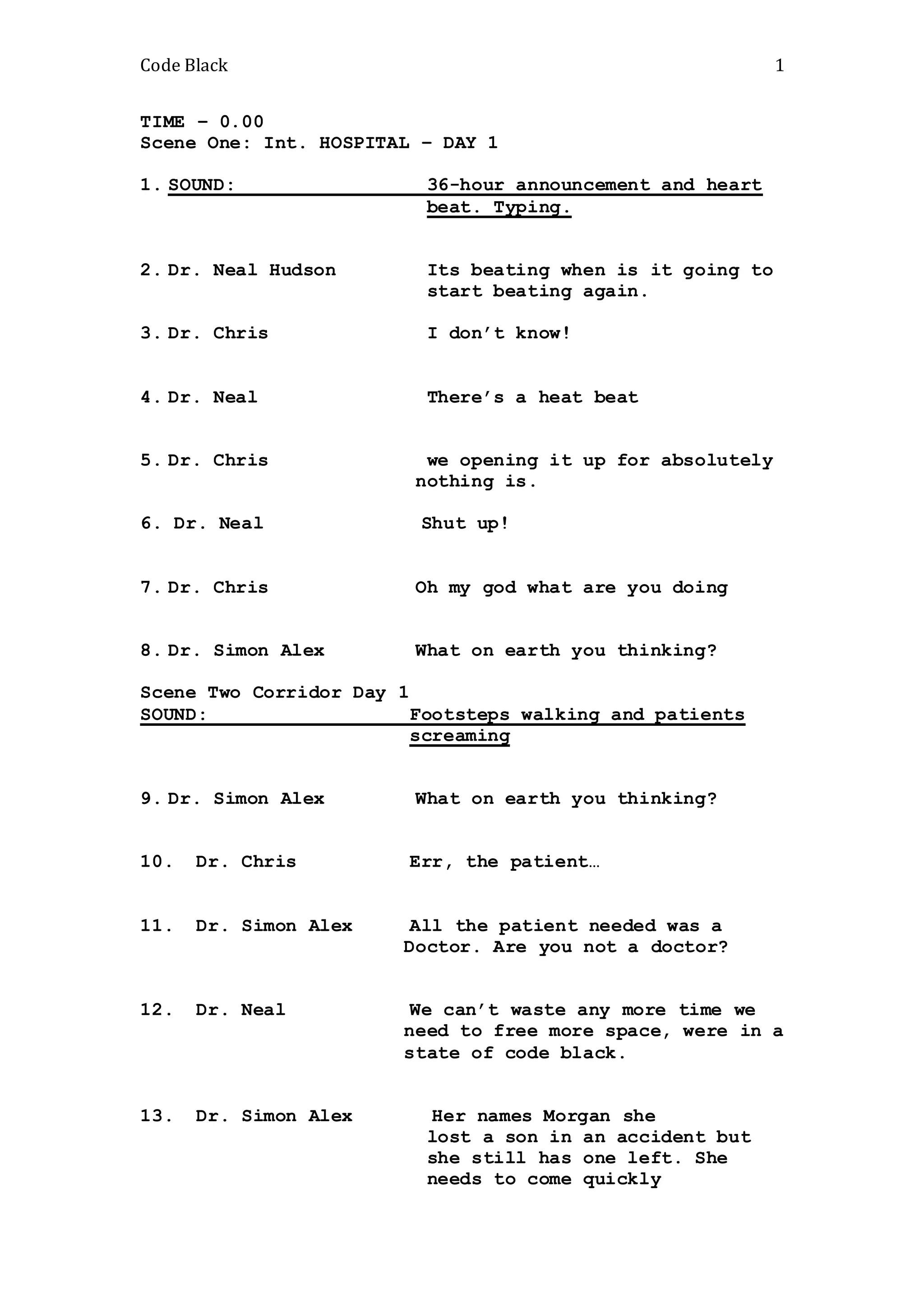 Code Black 1
TIME – 0.00
Scene One: Int. HOSPITAL – DAY 1
1. SOUND: 36-hour announcement and heart
beat. Typing.
2. Dr. Neal Hudson Its beating when is it going to
start beating again.
3. Dr. Chris I don’t know!
4. Dr. Neal There’s a heat beat
5. Dr. Chris we opening it up for absolutely
nothing is.
6. Dr. Neal Shut up!
7. Dr. Chris Oh my god what are you doing
8. Dr. Simon Alex What on earth you thinking?
Scene Two Corridor Day 1
SOUND: Footsteps walking and patients
screaming
9. Dr. Simon Alex What on earth you thinking?
10. Dr. Chris Err, the patient…
11. Dr. Simon Alex All the patient needed was a
Doctor. Are you not a doctor?
12. Dr. Neal We can’t waste any more time we
need to free more space, were in a
state of code black.
13. Dr. Simon Alex Her names Morgan she
lost a son in an accident but
she still has one left. She
needs to come quickly
 