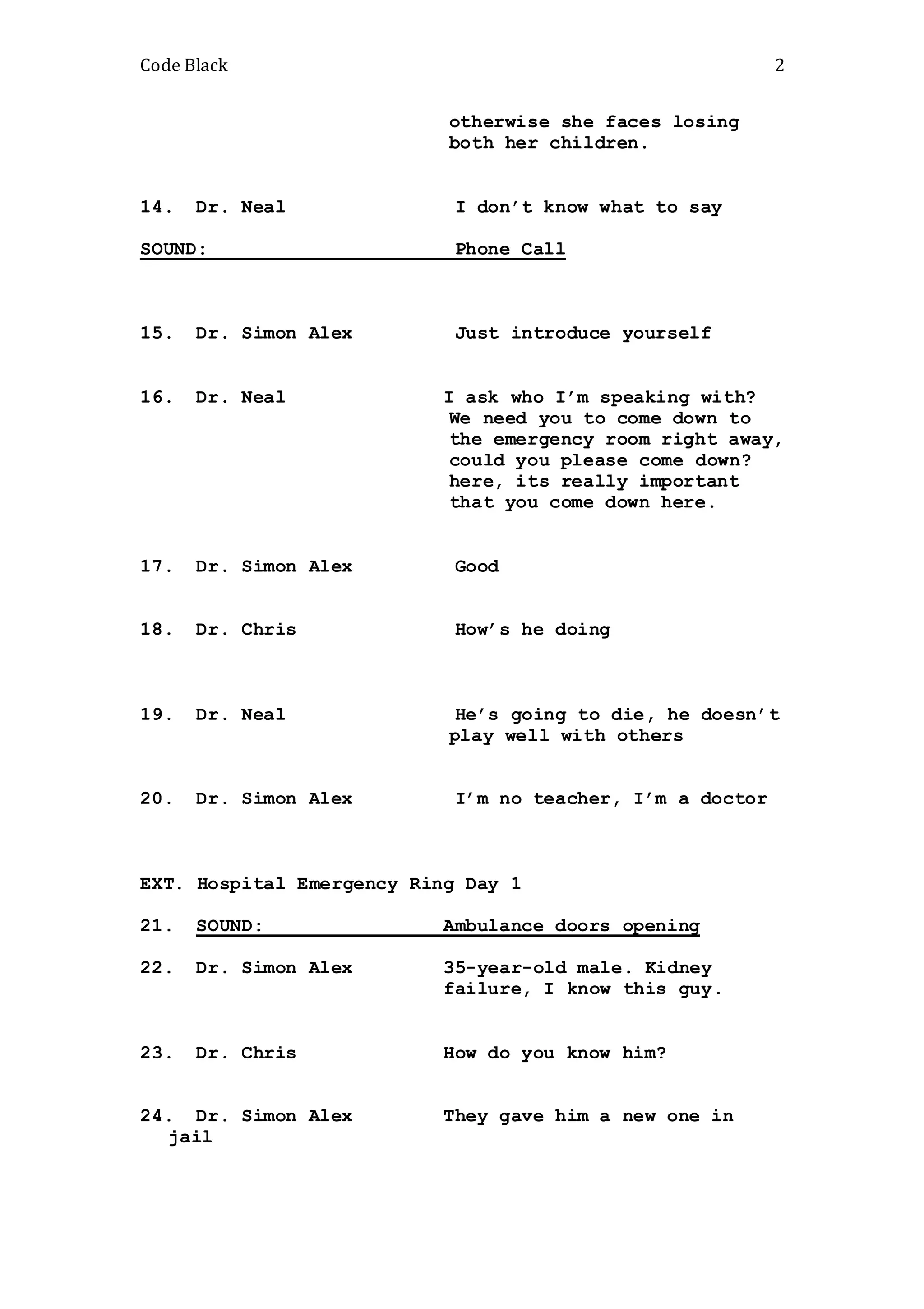 Code Black 2
otherwise she faces losing
both her children.
14. Dr. Neal I don’t know what to say
SOUND: Phone Call
15. Dr. Simon Alex Just introduce yourself
16. Dr. Neal I ask who I’m speaking with?
We need you to come down to
the emergency room right away,
could you please come down?
here, its really important
that you come down here.
17. Dr. Simon Alex Good
18. Dr. Chris How’s he doing
19. Dr. Neal He’s going to die, he doesn’t
play well with others
20. Dr. Simon Alex I’m no teacher, I’m a doctor
EXT. Hospital Emergency Ring Day 1
21. SOUND: Ambulance doors opening
22. Dr. Simon Alex 35-year-old male. Kidney
failure, I know this guy.
23. Dr. Chris How do you know him?
24. Dr. Simon Alex They gave him a new one in
jail
 