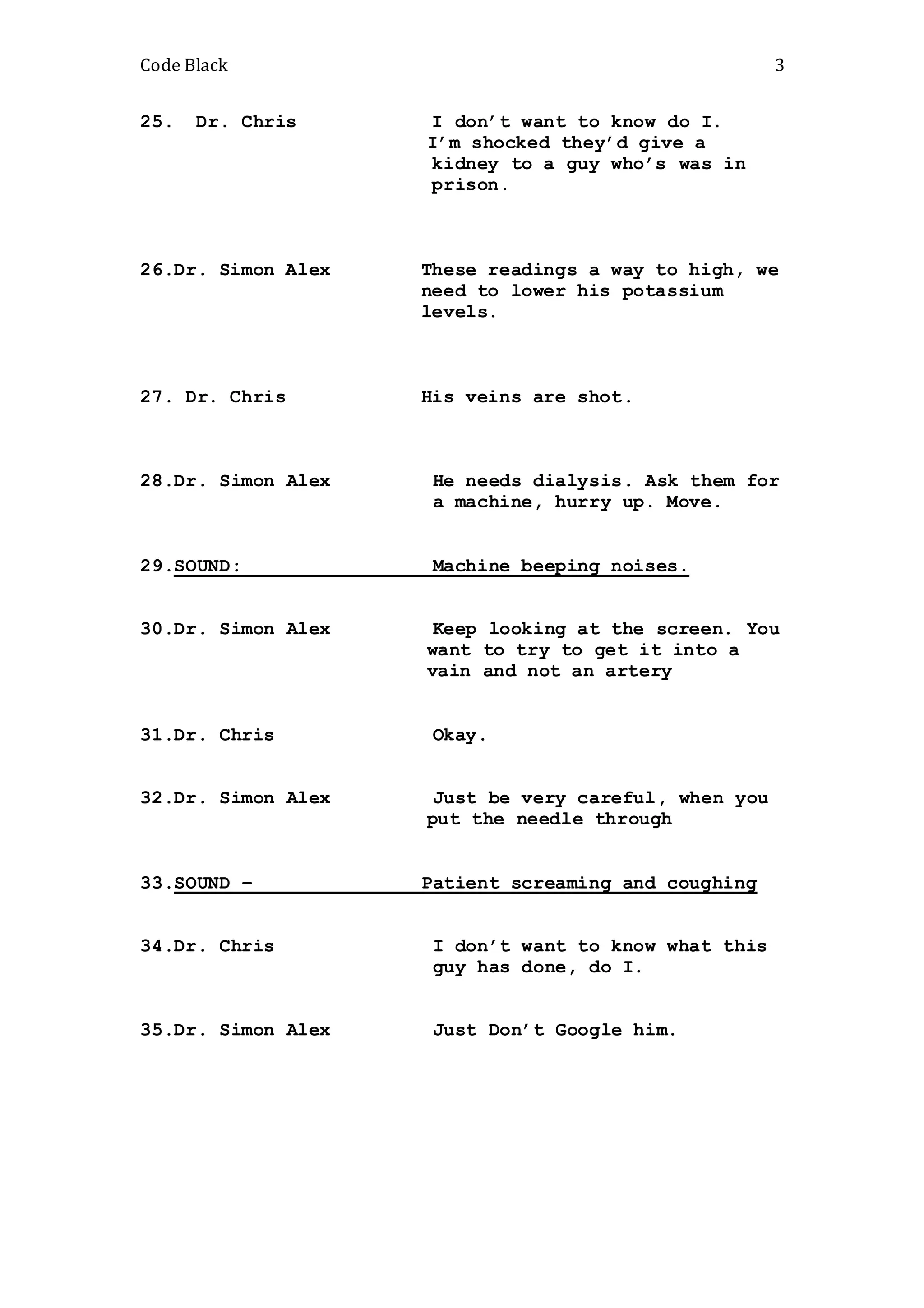 Code Black 3
25. Dr. Chris I don’t want to know do I.
I’m shocked they’d give a
kidney to a guy who’s was in
prison.
26.Dr. Simon Alex These readings a way to high, we
need to lower his potassium
levels.
27. Dr. Chris His veins are shot.
28.Dr. Simon Alex He needs dialysis. Ask them for
a machine, hurry up. Move.
29.SOUND: Machine beeping noises.
30.Dr. Simon Alex Keep looking at the screen. You
want to try to get it into a
vain and not an artery
31.Dr. Chris Okay.
32.Dr. Simon Alex Just be very careful, when you
put the needle through
33.SOUND – Patient screaming and coughing
34.Dr. Chris I don’t want to know what this
guy has done, do I.
35.Dr. Simon Alex Just Don’t Google him.
 