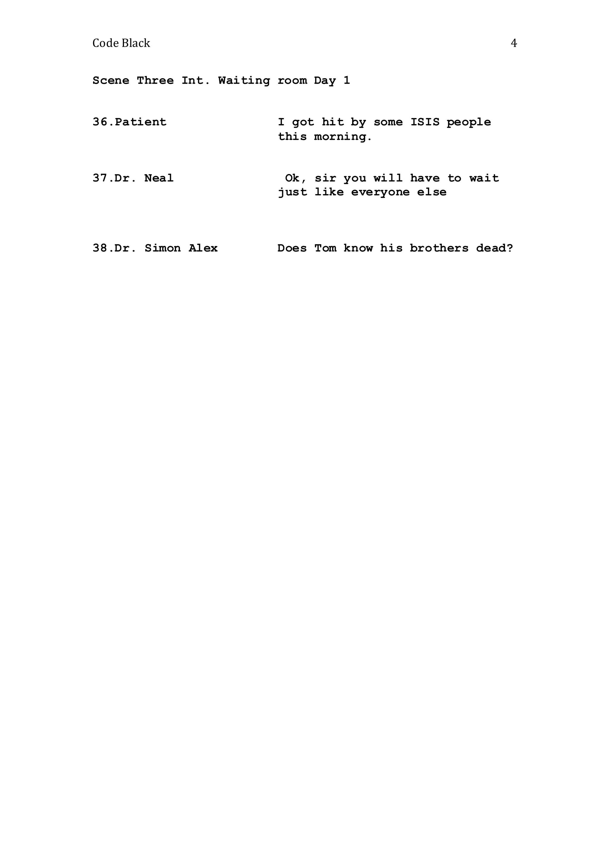 Code Black 4
Scene Three Int. Waiting room Day 1
36.Patient I got hit by some ISIS people
this morning.
37.Dr. Neal Ok, sir you will have to wait
just like everyone else
38.Dr. Simon Alex Does Tom know his brothers dead?
 