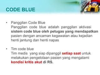 CODE BLUE
• Panggilan Code Blue
Panggilan code blue adalah panggilan aktivasi
sistem code blue oleh petugas yang mendapatkan
pasien dengan ancaman kegawatan atau kejadian
henti jantung dan henti napas
• Tim code blue
Tim medis yang siap dipanggil setiap saat untuk
melakukan pengelolaan pasien yang mengalami
kondisi kritis akut di RS.
 