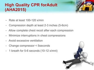 High Quality CPR forAdult
(AHA2015)
- Rate at least 100-120 x/min
- Compression depth at least 2-3 inches (5-6cm)
- Allow complete chest recoil after each compression
- Minimize interruptions in chest compressions
- Avoid excessive ventilation
- Change compressor < 5seconds
- 1 breath for 5-6 seconds (10-12 x/mnt)
 
