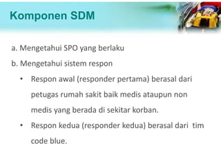 Komponen SDM
a. Mengetahui SPO yang berlaku
b. Mengetahui sistem respon
• Respon awal (responder pertama) berasal dari
petugas rumah sakit baik medis ataupun non
medis yang berada di sekitar korban.
• Respon kedua (responder kedua) berasal dari tim
code blue.
 