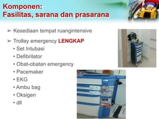 Komponen:
Fasilitas, sarana dan prasarana
➢ Kesediaan tempat ruangintensive
➢ Trolley emergency LENGKAP
• Set Intubasi
• Defibrilator
• Obat-obatan emergency
• Pacemaker
• EKG
• Ambu bag
• Oksigen
• dll
 