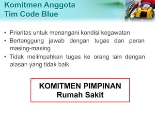 Komitmen Anggota
Tim Code Blue
• Prioritas untuk menangani kondisi kegawatan
• Bertanggung jawab dengan tugas dan peran
masing-masing
• Tidak melimpahkan tugas ke orang lain dengan
alasan yang tidak baik
KOMITMEN PIMPINAN
Rumah Sakit
 
