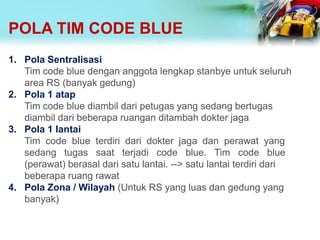 POLA TIM CODE BLUE
1. Pola Sentralisasi
Tim code blue dengan anggota lengkap stanbye untuk seluruh
area RS (banyak gedung)
2. Pola 1 atap
Tim code blue diambil dari petugas yang sedang bertugas
diambil dari beberapa ruangan ditambah dokter jaga
3. Pola 1 lantai
Tim code blue terdiri dari dokter jaga dan perawat yang
sedang tugas saat terjadi code blue. Tim code blue
(perawat) berasal dari satu lantai. --> satu lantai terdiri dari
beberapa ruang rawat
4. Pola Zona / Wilayah (Untuk RS yang luas dan gedung yang
banyak)
 