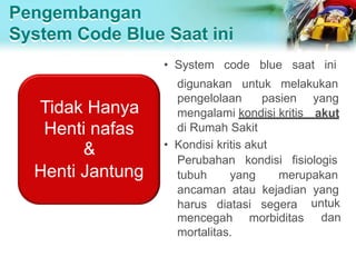 Pengembangan
System Code Blue Saat ini
• System code blue saat ini
digunakan untuk melakukan
pengelolaan pasien yang
mengalami kondisi kritis akut
di Rumah Sakit
• Kondisi kritis akut
Perubahan kondisi fisiologis
tubuh yang merupakan
ancaman atau kejadian yang
untuk
dan
harus diatasi segera
mencegah morbiditas
mortalitas.
Tidak Hanya
Henti nafas
&
Henti Jantung
 