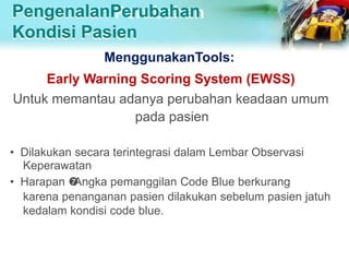 PengenalanPerubahan
Kondisi Pasien
MenggunakanTools:
Early Warning Scoring System (EWSS)
Untuk memantau adanya perubahan keadaan umum
pada pasien
• Dilakukan secara terintegrasi dalam Lembar Observasi
Keperawatan
• Harapan 
Angka pemanggilan Code Blue berkurang
karena penanganan pasien dilakukan sebelum pasien jatuh
kedalam kondisi code blue.
 