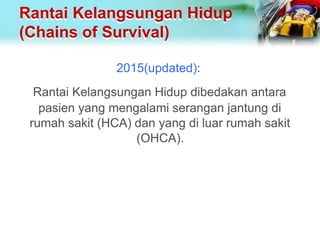Rantai Kelangsungan Hidup
(Chains of Survival)
2015(updated):
Rantai Kelangsungan Hidup dibedakan antara
pasien yang mengalami serangan jantung di
rumah sakit (HCA) dan yang di luar rumah sakit
(OHCA).
 