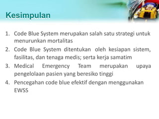 Kesimpulan
1. Code Blue System merupakan salah satu strategi untuk
menurunkan mortalitas
2. Code Blue System ditentukan oleh kesiapan sistem,
fasilitas, dan tenaga medis; serta kerja samatim
3. Medical Emergency Team merupakan upaya
pengelolaan pasien yang beresiko tinggi
4. Pencegahan code blue efektif dengan menggunakan
EWSS
 