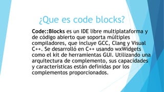 ¿Que es code blocks?
Code::Blocks es un IDE libre multiplataforma y
de código abierto que soporta múltiples
compiladores, que incluye GCC, Clang y Visual
C++. Se desarrolló en C++ usando wxWidgets
como el kit de herramientas GUI. Utilizando una
arquitectura de complemento, sus capacidades
y características están definidas por los
complementos proporcionados.
 