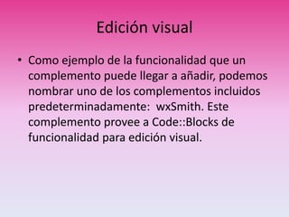 Edición visual
• Como ejemplo de la funcionalidad que un
complemento puede llegar a añadir, podemos
nombrar uno de los complementos incluidos
predeterminadamente: wxSmith. Este
complemento provee a Code::Blocks de
funcionalidad para edición visual.
 